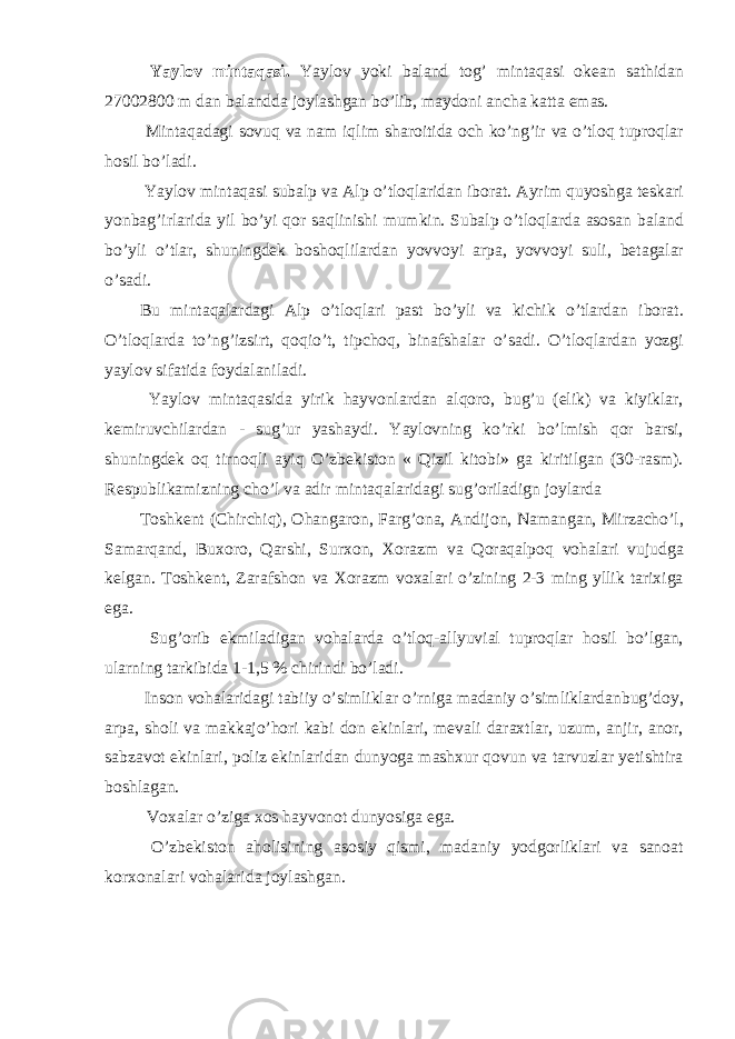  Yaylov mintaqasi. Yaylov yoki baland tog’ mintaqasi okean sathidan 27002800 m dan balandda joylashgan bo’lib, maydoni ancha katta emas. Mintaqadagi sovuq va nam iqlim sharoitida och ko’ng’ir va o’tloq tuproqlar hosil bo’ladi. Yaylov mintaqasi subalp va Alp o’tloqlaridan iborat. Ayrim quyoshga teskari yonbag’irlarida yil bo’yi qor saqlinishi mumkin. Subalp o’tloqlarda asosan baland bo’yli o’tlar, shuningdek boshoqlilardan yovvoyi arpa, yovvoyi suli, betagalar o’sadi. Bu mintaqalardagi Alp o’tloqlari past bo’yli va kichik o’tlardan iborat. O’tloqlarda to’ng’izsirt, qoqio’t, tipchoq, binafshalar o’sadi. O’tloqlardan yozgi yaylov sifatida foydalaniladi. Yaylov mintaqasida yirik hayvonlardan alqoro, bug’u (elik) va kiyiklar, kemiruvchilardan - sug’ur yashaydi. Yaylovning ko’rki bo’lmish qor barsi, shuningdek oq tirnoqli ayiq O’zbekiston « Qizil kitobi» ga kiritilgan (30-rasm). Respublikamizning cho’l va adir mintaqalaridagi sug’oriladign joylarda Toshkent (Chirchiq), Ohangaron, Farg’ona, Andijon, Namangan, Mirzacho’l, Samarqand, Buxoro, Qarshi, Surxon, Xorazm va Qoraqalpoq vohalari vujudga kelgan. Toshkent, Zarafshon va Xorazm voxalari o’zining 2-3 ming yllik tarixiga ega. Sug’orib ekmiladigan vohalarda o’tloq-allyuvial tuproqlar hosil bo’lgan, ularning tarkibida 1-1,5 % chirindi bo’ladi. Inson vohalaridagi tabiiy o’simliklar o’rniga madaniy o’simliklardanbug’doy, arpa, sholi va makkajo’hori kabi don ekinlari, mevali daraxtlar, uzum, anjir, anor, sabzavot ekinlari, poliz ekinlaridan dunyoga mashxur qovun va tarvuzlar yetishtira boshlagan. Voxalar o’ziga xos hayvonot dunyosiga ega. O’zbekiston aholisining asosiy qismi, madaniy yodgorliklari va sanoat korxonalari vohalarida joylashgan. 