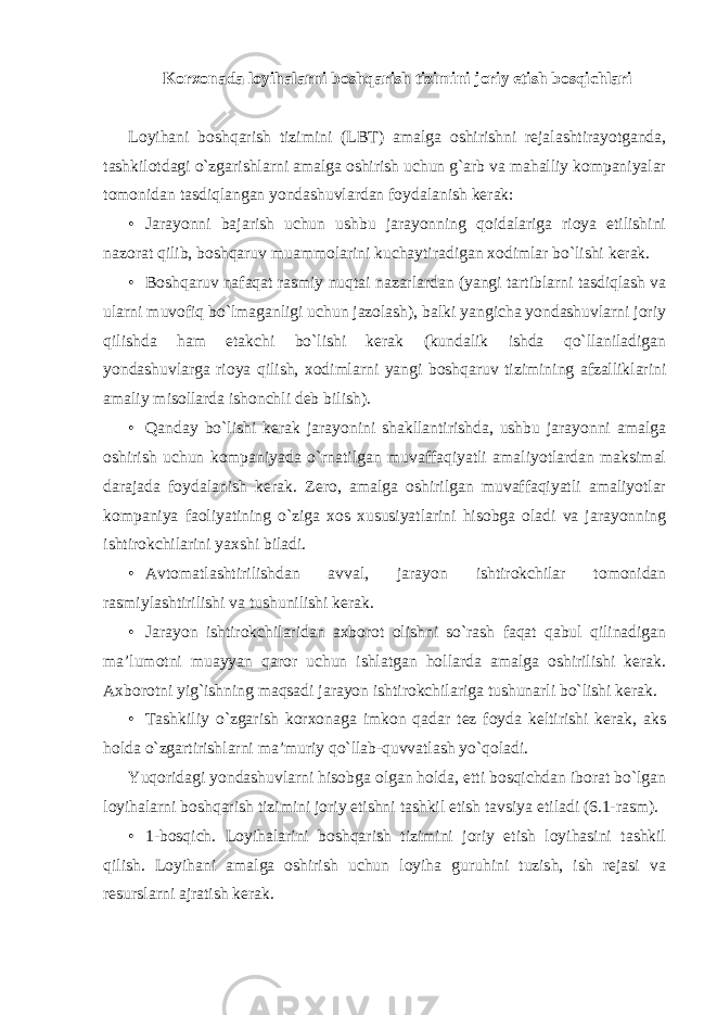 Korxonada loyihalarni boshqarish tizimini joriy etish bosqichlari Loyihani boshqarish tizimini (LBT) amalga oshirishni rejalashtirayotganda, tashkilotdagi o`zgarishlarni amalga oshirish uchun g`arb va mahalliy kompaniyalar tomonidan tasdiqlangan yondashuvlardan foydalanish kerak: • Jarayonni bajarish uchun ushbu jarayonning qoidalariga rioya etilishini nazorat qilib, boshqaruv muammolarini kuchaytiradigan xodimlar bo`lishi kerak. • Boshqaruv nafaqat rasmiy nuqtai nazarlardan (yangi tartiblarni tasdiqlash va ularni muvofiq bo`lmaganligi uchun jazolash), balki yangicha yondashuvlarni joriy qilishda ham etakchi bo`lishi kerak (kundalik ishda qo`llaniladigan yondashuvlarga rioya qilish, xodimlarni yangi boshqaruv tizimining afzalliklarini amaliy misollarda ishonchli deb bilish). • Qanday bo`lishi kerak jarayonini shakllantirishda, ushbu jarayonni amalga oshirish uchun kompaniyada o`rnatilgan muvaffaqiyatli amaliyotlardan maksimal darajada foydalanish kerak. Zero, amalga oshirilgan muvaffaqiyatli amaliyotlar kompaniya faoliyatining o`ziga xos xususiyatlarini hisobga oladi va jarayonning ishtirokchilarini yaxshi biladi. • Avtomatlashtirilishdan avval, jarayon ishtirokchilar tomonidan rasmiylashtirilishi va tushunilishi kerak. • Jarayon ishtirokchilaridan axborot olishni so`rash faqat qabul qilinadigan ma’lumotni muayyan qaror uchun ishlatgan hollarda amalga oshirilishi kerak. Axborotni yig`ishning maqsadi jarayon ishtirokchilariga tushunarli bo`lishi kerak. • Tashkiliy o`zgarish korxonaga imkon qadar tez foyda keltirishi kerak, aks holda o`zgartirishlarni ma’muriy qo`llab-quvvatlash yo`qoladi. Yuqoridagi yondashuvlarni hisobga olgan holda, etti bosqichdan iborat bo`lgan loyihalarni boshqarish tizimini joriy etishni tashkil etish tavsiya etiladi (6.1-rasm). • 1-bosqich. Loyihalarini boshqarish tizimini joriy etish loyihasini tashkil qilish. Loyihani amalga oshirish uchun loyiha guruhini tuzish, ish rejasi va resurslarni ajratish kerak. 