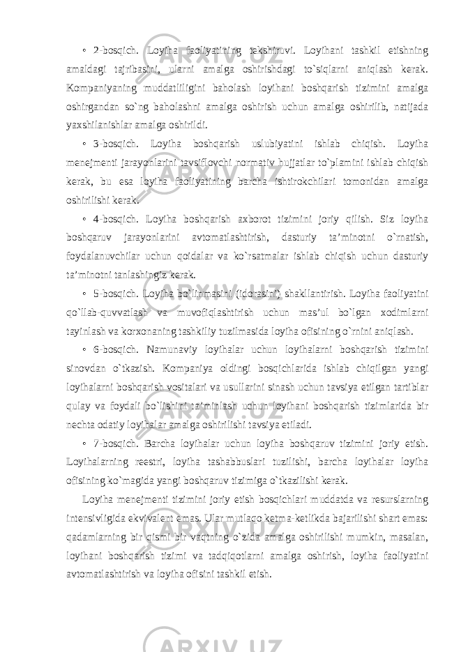 • 2-bosqich. Loyiha faoliyatining tekshiruvi. Loyihani tashkil etishning amaldagi tajribasini, ularni amalga oshirishdagi to`siqlarni aniqlash kerak. Kompaniyaning muddatliligini baholash loyihani boshqarish tizimini amalga oshirgandan so`ng baholashni amalga oshirish uchun amalga oshirilib, natijada yaxshilanishlar amalga oshirildi. • 3-bosqich. Loyiha boshqarish uslubiyatini ishlab chiqish. Loyiha menejmenti jarayonlarini tavsiflovchi normativ hujjatlar to`plamini ishlab chiqish kerak, bu esa loyiha faoliyatining barcha ishtirokchilari tomonidan amalga oshirilishi kerak. • 4-bosqich. Loyiha boshqarish axborot tizimini joriy qilish. Siz loyiha boshqaruv jarayonlarini avtomatlashtirish, dasturiy ta’minotni o`rnatish, foydalanuvchilar uchun qoidalar va ko`rsatmalar ishlab chiqish uchun dasturiy ta’minotni tanlashingiz kerak. • 5-bosqich. Loyiha bo`linmasini (idorasini) shakllantirish. Loyiha faoliyatini qo`llab-quvvatlash va muvofiqlashtirish uchun mas’ul bo`lgan xodimlarni tayinlash va korxonaning tashkiliy tuzilmasida loyiha ofisining o`rnini aniqlash. • 6-bosqich. Namunaviy loyihalar uchun loyihalarni boshqarish tizimini sinovdan o`tkazish. Kompaniya oldingi bosqichlarida ishlab chiqilgan yangi loyihalarni boshqarish vositalari va usullarini sinash uchun tavsiya etilgan tartiblar qulay va foydali bo`lishini ta’minlash uchun loyihani boshqarish tizimlarida bir nechta odatiy loyihalar amalga oshirilishi tavsiya etiladi. • 7-bosqich. Barcha loyihalar uchun loyiha boshqaruv tizimini joriy etish. Loyihalarning reestri, loyiha tashabbuslari tuzilishi, barcha loyihalar loyiha ofisining ko`magida yangi boshqaruv tizimiga o`tkazilishi kerak. Loyiha menejmenti tizimini joriy etish bosqichlari muddatda va resurslarning intensivligida ekvivalent emas. Ular mutlaqo ketma-ketlikda bajarilishi shart emas: qadamlarning bir qismi bir vaqtning o`zida amalga oshirilishi mumkin, masalan, loyihani boshqarish tizimi va tadqiqotlarni amalga oshirish, loyiha faoliyatini avtomatlashtirish va loyiha ofisini tashkil etish. 