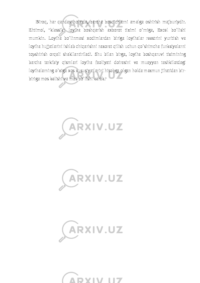 Biroq, har qanday holatda, barcha bosqichlarni amalga oshirish majburiydir. Ehtimol, &#34;klassik&#34; loyiha boshqarish axborot tizimi o`rniga, Excel bo`lishi mumkin. Loyiha bo`linmasi xodimlardan biriga loyihalar reestrini yuritish va loyiha hujjatlarini ishlab chiqarishni nazorat qilish uchun qo`shimcha funksiyalarni topshirish orqali shakllantiriladi. Shu bilan birga, loyiha boshqaruvi tizimining barcha tarkibiy qismlari loyiha faoliyati doirasini va muayyan tashkilotdagi loyihalarning o`ziga xos xususiyatlarini hisobga olgan holda mazmun jihatidan bir- biriga mos kelishi va mos bo`lishi kerak. 