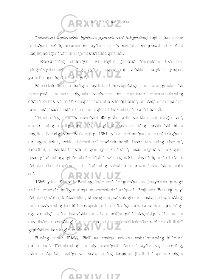 Tizimlarni boshqarish Tizimlarni boshqarish (systema pproach and integration) loyiha boshqaruv funksiyasi bo`lib, korxona va loyiha umumiy vazifalar va proseduralar bilan bog`liq bo`lgan tizimlar majmuasi sifatida qaraladi. Korxonaning rahbariyati va loyiha jamoasi tomonidan tizimlarni integratsiyalashuvi ularning loyiha maqsadlariga erishish bo`yicha yagona yo`naltirilganligini ta’minlaydi. Murakkab tizimlar bo`lgan loyihalarni boshqarishga muntazam yondoshish nazariyasi umuman olganda vaziyatlar va murakkab munosabatlarning disiplinlerarası va holistik nuqtai nazarini o`z ichiga oladi, bu bizga muammolarni formulasini soddalashtirish uchun haqiqatni taqsimlash imkonini beradi. Tizimlarning umumiy nazariyasi 40 yildan ortiq vaqtdan beri mavjud edi, ammo uning amaliy qo`llanilishi loyihani boshqarishning boshlanishi bilan bog`liq. Ludvig von Bertalanfay 1951 yilda anatomiyadan terminologiyani qo`llagan holda, ochiq sistemalarni tasvirlab berdi. Inson tanasining qismlari, skeletlari, mushaklari, asab va qon aylanish tizimi, inson miyasi va boshqalar insoniy tizimning quyi tizimlari sifatida tasvirlangan. Shunday qilib, turli xil kichik tizimlar bilan bir qatorda butun tizimning ishlashi bilan o`zaro tushunish mumkin edi. 1956 yilda Kenneth Balding tizimlarni integratsiyalash jarayonida yuzaga kelishi mumkin bo`lgan aloqa muammolarini aniqladi. Professor Bolding quyi tizimlar (fiziklar, iqtisodchilar, kimyogarlar, sotsiologlar va boshqalar) sohasidagi mutaxassislarning har biri boshqasidan farq qiladigan o`z konseptual apparatiga ega ekanligi haqida tashvishlanardi. U muvaffaqiyatli integratsiya qilish uchun quyi tizimlar sohasidagi barcha mutaxassislar matematikatchilar kabi &#34;bir xil tilda&#34; gapirishlari kerakligini ta’kidladi. Buning uchun IPMA, PMI va boshqa xalqaro tashkilotlarning bilimlari qo`llaniladi. Tizimlarning umumiy nazariyasi biznesni loyihalash, marketing, ishlab chiqarish, moliya va boshqalarning ko`pgina jihatlarini qamrab olgan 