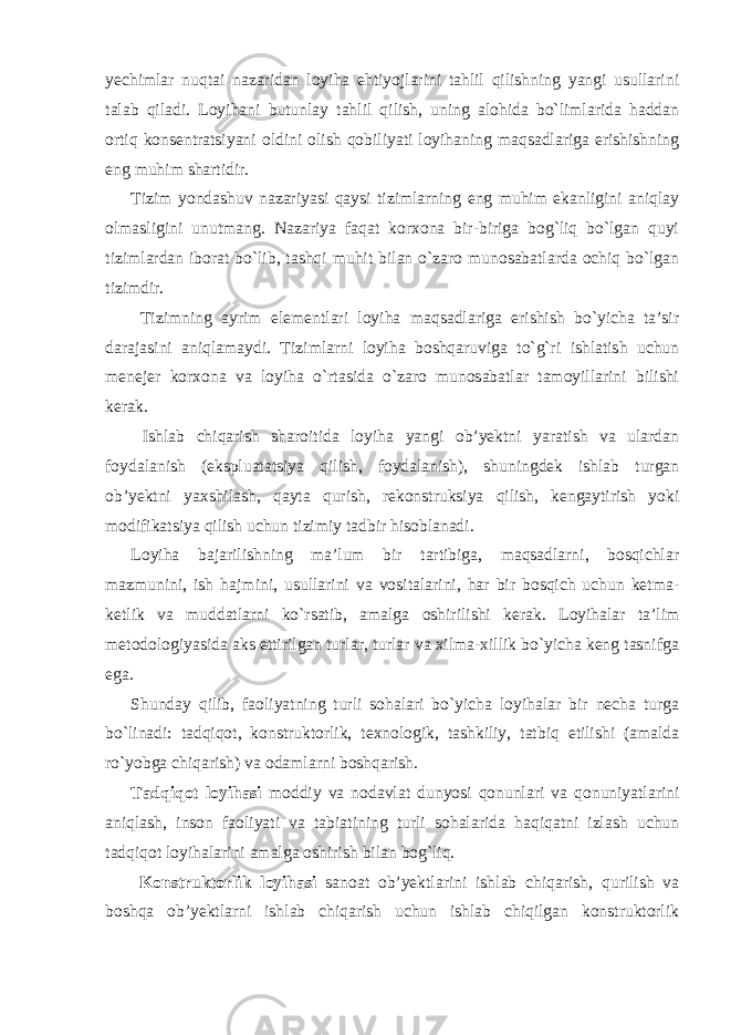 yechimlar nuqtai nazaridan loyiha ehtiyojlarini tahlil qilishning yangi usullarini talab qiladi. Loyihani butunlay tahlil qilish, uning alohida bo`limlarida haddan ortiq konsentratsiyani oldini olish qobiliyati loyihaning maqsadlariga erishishning eng muhim shartidir. Tizim yondashuv nazariyasi qaysi tizimlarning eng muhim ekanligini aniqlay olmasligini unutmang. Nazariya faqat korxona bir-biriga bog`liq bo`lgan quyi tizimlardan iborat bo`lib, tashqi muhit bilan o`zaro munosabatlarda ochiq bo`lgan tizimdir. Tizimning ayrim elementlari loyiha maqsadlariga erishish bo`yicha ta’sir darajasini aniqlamaydi. Tizimlarni loyiha boshqaruviga to`g`ri ishlatish uchun menejer korxona va loyiha o`rtasida o`zaro munosabatlar tamoyillarini bilishi kerak. Ishlab chiqarish sharoitida loyiha yangi ob’yektni yaratish va ulardan foydalanish (ekspluatatsiya qilish, foydalanish), shuningdek ishlab turgan ob’yektni yaxshilash, qayta qurish, rekonstruksiya qilish, kengaytirish yoki modifikatsiya qilish uchun tizimiy tadbir hisoblanadi. Loyiha bajarilishning ma’lum bir tartibiga, maqsadlarni, bosqichlar mazmunini, ish hajmini, usullarini va vositalarini, har bir bosqich uchun ketma- ketlik va muddatlarni ko`rsatib, amalga oshirilishi kerak. Loyihalar ta’lim metodologiyasida aks ettirilgan turlar, turlar va xilma-xillik bo`yicha keng tasnifga ega. Shunday qilib, faoliyatning turli sohalari bo`yicha loyihalar bir necha turga bo`linadi: tadqiqot, konstruktorlik, texnologik, tashkiliy, tatbiq etilishi (amalda ro`yobga chiqarish) va odamlarni boshqarish. Tadqiqot loyihasi moddiy va nodavlat dunyosi qonunlari va qonuniyatlarini aniqlash, inson faoliyati va tabiatining turli sohalarida haqiqatni izlash uchun tadqiqot loyihalarini amalga oshirish bilan bog`liq. Konstruktorlik loyihasi sanoat ob’yektlarini ishlab chiqarish, qurilish va boshqa ob’yektlarni ishlab chiqarish uchun ishlab chiqilgan konstruktorlik 