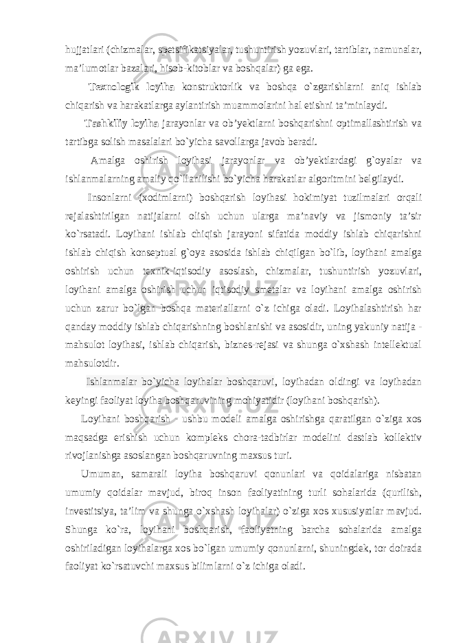 hujjatlari (chizmalar, spetsifikatsiyalar, tushuntirish yozuvlari, tartiblar, namunalar, ma’lumotlar bazalari, hisob-kitoblar va boshqalar) ga ega. Texnologik loyiha konstruktorlik va boshqa o`zgarishlarni aniq ishlab chiqarish va harakatlarga aylantirish muammolarini hal etishni ta’minlaydi. Tashkiliy loyiha jarayonlar va ob’yektlarni boshqarishni optimallashtirish va tartibga solish masalalari bo`yicha savollarga javob beradi. Amalga oshirish loyihasi jarayonlar va ob’yektlardagi g`oyalar va ishlanmalarning amaliy qo`llanilishi bo`yicha harakatlar algoritmini belgilaydi. Insonlarni (xodimlarni) boshqarish loyihasi hokimiyat tuzilmalari orqali rejalashtirilgan natijalarni olish uchun ularga ma’naviy va jismoniy ta’sir ko`rsatadi. Loyihani ishlab chiqish jarayoni sifatida moddiy ishlab chiqarishni ishlab chiqish konseptual g`oya asosida ishlab chiqilgan bo`lib, loyihani amalga oshirish uchun texnik-iqtisodiy asoslash, chizmalar, tushuntirish yozuvlari, loyihani amalga oshirish uchun iqtisodiy smetalar va loyihani amalga oshirish uchun zarur bo`lgan boshqa materiallarni o`z ichiga oladi. Loyihalashtirish har qanday moddiy ishlab chiqarishning boshlanishi va asosidir, uning yakuniy natija - mahsulot loyihasi, ishlab chiqarish, biznes-rejasi va shunga o`xshash intellektual mahsulotdir. Ishlanmalar bo`yicha loyihalar boshqaruvi , loyihadan oldingi va loyihadan keyingi faoliyat loyiha boshqaruvining mohiyatidir (loyihani boshqarish). Loyihani boshqarish - ushbu modeli amalga oshirishga qaratilgan o`ziga xos maqsadga erishish uchun kompleks chora-tadbirlar modelini dastlab kollektiv rivojlanishga asoslangan boshqaruvning maxsus turi. Umuman, samarali loyiha boshqaruvi qonunlari va qoidalariga nisbatan umumiy qoidalar mavjud, biroq inson faoliyatining turli sohalarida (qurilish, investitsiya, ta’lim va shunga o`xshash loyihalar) o`ziga xos xususiyatlar mavjud. Shunga ko`ra, loyihani boshqarish, faoliyatning barcha sohalarida amalga oshiriladigan loyihalarga xos bo`lgan umumiy qonunlarni, shuningdek, tor doirada faoliyat ko`rsatuvchi maxsus bilimlarni o`z ichiga oladi. 