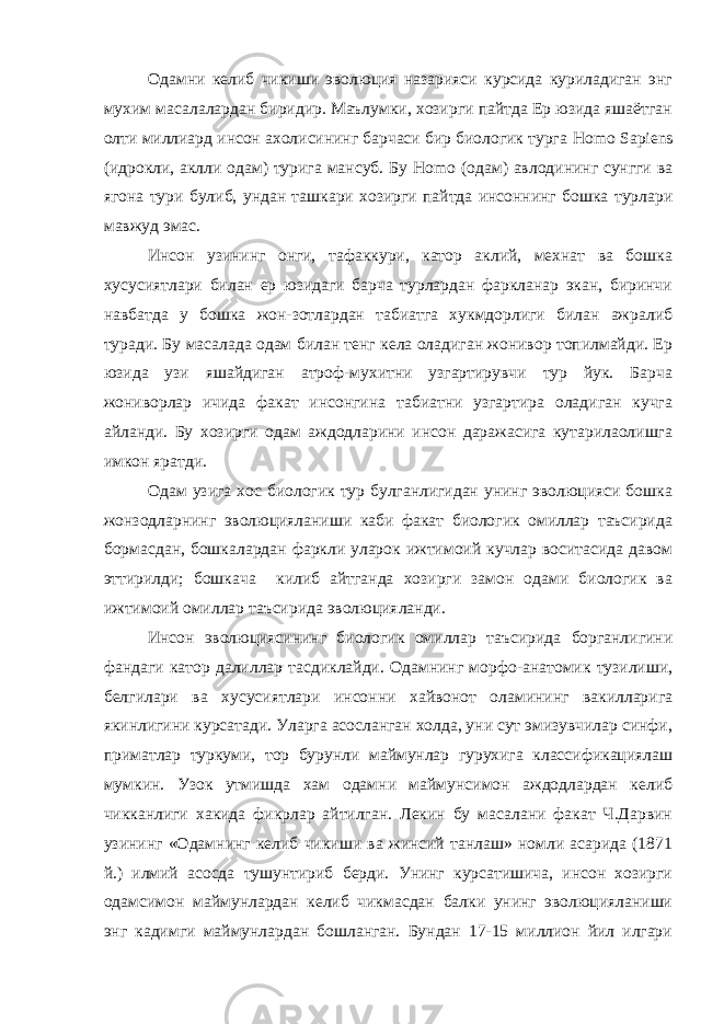 Одамни келиб чикиши эволюция назарияси курсида куриладиган энг мухим масалалардан биридир. Маълумки, хозирги пайтда Ер юзида яшаётган олти миллиард инсон ахолисининг барчаси бир биологик турга H о m о Sa р iens (идрокли, аклли одам) турига мансуб. Бу H о m о (одам) авлодининг сунгги ва ягона тури булиб, ундан ташкари хозирги пайтда инсоннинг бошка турлари мавжуд эмас. Инсон узининг онги, тафаккури, катор аклий, мехнат ва бошка хусусиятлари билан ер юзидаги барча турлардан фаркланар экан, биринчи навбатда у бошка жон-зотлардан табиатга хукмдорлиги билан ажралиб туради. Бу масалада одам билан тенг кела оладиган жонивор топилмайди. Ер юзида узи яшайдиган атроф-мухитни узгартирувчи тур йук. Барча жониворлар ичида факат инсонгина табиатни узгартира оладиган кучга айланди. Бу хозирги одам аждодларини инсон даражасига кутарилаолишга имкон яратди. Одам узига хос биологик тур булганлигидан унинг эволюцияси бошка жонзодларнинг эволюцияланиши каби факат биологик омиллар таъсирида бормасдан, бошкалардан фаркли уларок ижтимоий кучлар воситасида давом эттирилди; бошкача килиб айтганда хозирги замон одами биологик ва ижтимоий омиллар таъсирида эволюцияланди. Инсон эволюциясининг биологик омиллар таъсирида борганлигини фандаги катор далиллар тасдиклайди. Одамнинг морфо-анатомик тузилиши, белгилари ва хусусиятлари инсонни хайвонот оламининг вакилларига якинлигини курсатади. Уларга асосланган холда, уни сут эмизувчилар синфи, приматлар туркуми, тор бурунли маймунлар гурухига классификациялаш мумкин. Узок утмишда хам одамни маймунсимон аждодлардан келиб чикканлиги хакида фикрлар айтилган. Лекин бу масалани факат Ч.Дарвин узининг «Одамнинг келиб чикиши ва жинсий танлаш» номли асарида (1871 й.) илмий асосда тушунтириб берди. Унинг курсатишича, инсон хозирги одамсимон маймунлардан келиб чикмасдан балки унинг эволюцияланиши энг кадимги маймунлардан бошланган. Бундан 17-15 миллион йил илгари 