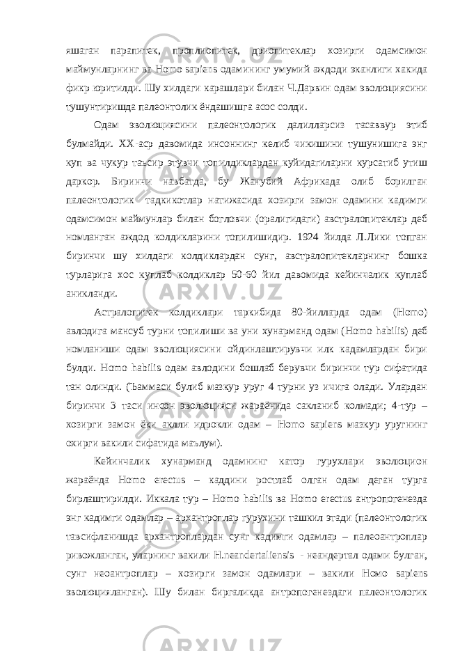 яшаган парапитек, проплиопитек, дриопитеклар хозирги одамсимон маймунларнинг ва H о m о sa р iens одамининг умумий аждоди эканлиги хакида фикр юритилди. Шу хилдаги карашлари билан Ч.Дарвин одам эволюциясини тушунтиришда палеонтолик ёндашишга асос солди. Одам эволюциясини палеонтологик далилларсиз тасаввур этиб булмайди. XX -аср давомида инсоннинг келиб чикишини тушунишига энг куп ва чукур таъсир этувчи топилдиклардан куйидагиларни курсатиб утиш даркор. Биринчи навбатда, бу Жанубий Африкада олиб борилган палеонтологик тадкикотлар натижасида хозирги замон одамини кадимги одамсимон маймунлар билан богловчи (оралигидаги) австралопитеклар деб номланган аждод колдикларини топилишидир. 1924 йилда Л.Лики топган биринчи шу хилдаги колдиклардан сунг, австралопитекларнинг бошка турларига хос куплаб колдиклар 50-60 йил давомида кейинчалик куплаб аникланди. Астралопитек колдиклари таркибида 80-йилларда одам ( H о m о) авлодига мансуб турни топилиши ва уни хунарманд одам ( H о m о habilis ) деб номланиши одам эволюциясини ойдинлаштирувчи илк кадамлардан бири булди. H о m о habilis одам авлодини бошлаб берувчи биринчи тур сифатида тан олинди. (Ъаммаси булиб мазкур уруг 4 турни уз ичига олади. Улардан биринчи 3 таси инсон эволюцияси жараёнида сакланиб колмади; 4-тур – хозирги замон ёки аклли идрокли одам – H о m о sa р iens мазкур уругнинг охирги вакили сифатида маълум). Кейинчалик хунарманд одамнинг катор гурухлари эволюцион жараёнда H о m о erectus – каддини ростлаб олган одам деган турга бирлаштирилди. Иккала тур – H о m о habilis ва H о m о erectus антропогенезда энг кадимги одамлар – архантроплар гурухини ташкил этади (палеонтологик тавсифланишда архантроплардан сунг кадимги одамлар – палеоантроплар ривожланган, уларнинг вакили H . neandertaliensis - неандертал одами булган, сунг неоантроплар – хозирги замон одамлари – вакили Номо sa р iens эволюцияланган). Шу билан биргаликда антропогенездаги палеонтологик 