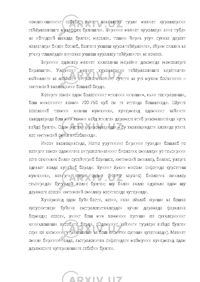 номланишининг сабаби, унинг вакиллари турли мехнат куролларини тайёрлаолишга муваффак булишган. Биринчи мехнат куроллари анча тубан ва ибтидоий шаклда булган; масалан, тошни йирик узун суякка дарахт ковзаглари билан боглаб, болтага ухшаш курол тайёрланган, айрим силлик ва уткир тошлардан пичокка ухшаш куроллар тайёрланган ва хоказо. Биринчи одамлар мехнат килаолиш жараёни давомида жамоаларга бирлашган. Уларнинг мехнат куролларини тайёрлаолишга каратилган мойиллиги ва лайёкати антропогенезнинг сунгги ва ута мухим боскичини – ижтимоий эволюцияни бошлаб берди. Хозирги замон одам боласининг «тилини чикиши», яъни гапираолиши, бош миясининг хажми 700-750 куб см га етганда бошланади. Шунга асосланиб тахмин килиш мумкинки, хунарманд одамнинг кейинги авлодларида бош мия хажми кайд этилган даражага етиб ривожланганда нутк пайдо булган. Одам нуткини ривожланиши – бу эволюциядаги алохида узига хос ижтимоий омил хисобланади. Инсон эволюциясида, H о m о уругининг биринчи туридан бошлаб то хозирги замон одамигача антропогенезнинг биологик омиллари уз таъсирини аста-секинлик билан сусайтириб боришса, ижтимоий омиллар, билакс, уларга адекват холда кучайиб боради. Бунинг ёркин мисоли сифатида курсатиш мумкинки, хозирги замон одами ( H о m о sa р iens ) биологик омиллар таъсиридан бутунлай холис булган; шу билан аклли идрокли одам шу даражага асосан ижтимоий омиллар воситасида кутарилди. Хунарманд одам буйи-басти, вазни, икки оёклаб юриши ва бошка хусусиятлари буйича австралопитеклардан кучли даражада фарклана бормади; асосан, унинг бош мия хажмини ортиши юз суякларининг кичиклашиши хисобига борди. (Одамнинг кейинги турлари пайдо булган сари юз кисмини тугрилашиши ва бош кисмини ортиши кузатилади). Мехнат омили биринчи галда, австралопитек сифатидаги маймунни хунарманд одам даражасига кутарилишига сабабчи булган. 