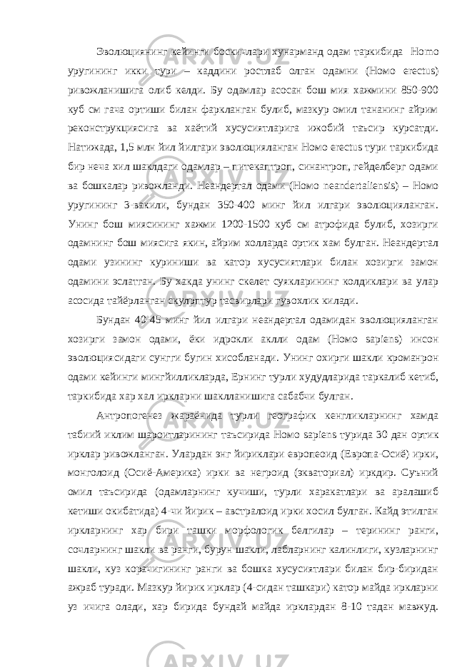 Эволюциянинг кейинги боскичлари хунарманд одам таркибида Но m о уругининг икки тури – каддини ростлаб олган одамни (Номо erectus ) ривожланишига олиб келди. Бу одамлар асосан бош мия хажмини 850-900 куб см гача ортиши билан фаркланган булиб, мазкур омил тананинг айрим реконструкциясига ва хаётий хусусиятларига ижобий таъсир курсатди. Натижада, 1,5 млн йил йилгари эволюцияланган Номо erectus тури таркибида бир неча хил шаклдаги одамлар – питекаптроп, синантроп, гейделберг одами ва бошкалар ривожланди. Неандертал одами (Номо neandertaliensis ) – Номо уругининг 3-вакили, бундан 350-400 минг йил илгари эволюцияланган. Унинг бош миясининг хажми 1200-1500 куб см атрофида булиб, хозирги одамнинг бош миясига якин, айрим холларда ортик хам булган. Неандертал одами узининг куриниши ва катор хусусиятлари билан хозирги замон одамини эслатган. Бу хакда унинг скелет суякларининг колдиклари ва улар асосида тайёрланган скул p птур тасвирлари гувохлик килади. Бундан 40-45 минг йил илгари неандертал одамидан эволюцияланган хозирги замон одами, ёки идрокли аклли одам (Номо sa р iens ) инсон эволюциясидаги сунгги бугин хисобланади. Унинг охирги шакли кроман p он одами кейинги мингйилликларда, Ернинг турли худудларида таркалиб кетиб, таркибида хар хал иркларни шаклланишига сабабчи булган. Антропогенез жараёнида турли географик кенгликларнинг хамда табиий иклим шароитларининг таъсирида Номо sa р iens турида 30 дан ортик ирклар ривожланган. Улардан энг йириклари европеоид (Европа-Осиё) ирки, монголоид (Осиё-Америка) ирки ва негроид (экваториал) иркдир. Суъний омил таъсирида (одамларнинг кучиши, турли харакатлари ва аралашиб кетиши окибатида) 4-чи йирик – австралоид ирки хосил булган. Кайд этилган иркларнинг хар бири ташки морфологик белгилар – терининг ранги, сочларнинг шакли ва ранги, бурун шакли, лабларнинг калинлиги, кузларнинг шакли, куз корачигининг ранги ва бошка хусусиятлари билан бир-биридан ажраб туради. Мазкур йирик ирклар (4-сидан ташкари) катор майда иркларни уз ичига олади, хар бирида бундай майда ирклардан 8-10 тадан мавжуд. 