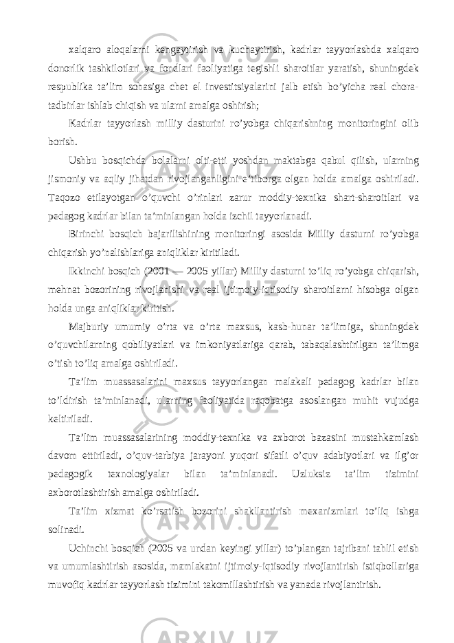 xalqaro aloqalarni kengaytirish va kuchaytirish, kadrlar tayyorlashda xalqaro donorlik tashkilotlari va fondlari faoliyatiga tegishli sharoitlar yaratish, shuningdek respublika ta’lim sohasiga chet el investitsiyalarini jalb etish bo’yicha real chora- tadbirlar ishlab chiqish va ularni amalga oshirish; Kadrlar tayyorlash milliy dasturini ro’yobga chiqarishning monitoringini olib borish. Ushbu bosqichda bolalarni olti-etti yoshdan maktabga qabul qilish, ularning jismoniy va aqliy jihatdan rivojlanganligini e’tiborga olgan holda amalga oshiriladi. Taqozo etilayotgan o’quvchi o’rinlari zarur moddiy-texnika shart-sharoitlari va pedagog kadrlar bilan ta’minlangan holda izchil tayyorlanadi. Birinchi bosqich bajarilishining monitoringi asosida Milliy dasturni ro’yobga chiqarish yo’nalishlariga aniqliklar kiritiladi. Ikkinchi bosqich (2001 — 2005 yillar) Milliy dasturni to’liq ro’yobga chiqarish, mehnat bozorining rivojlanishi va real ijtimoiy-iqtisodiy sharoitlarni hisobga olgan holda unga aniqliklar kiritish. Majburiy umumiy o’rta va o’rta maxsus, kasb-hunar ta’limiga, shuningdek o’quvchilarning qobiliyatlari va imkoniyatlariga qarab, tabaqalashtirilgan ta’limga o’tish to’liq amalga oshiriladi. Ta’lim muassasalarini maxsus tayyorlangan malakali pedagog kadrlar bilan to’ldirish ta’minlanadi, ularning faoliyatida raqobatga asoslangan muhit vujudga keltiriladi. Ta’lim muassasalarining moddiy-texnika va axborot bazasini mustahkamlash davom ettiriladi, o’quv-tarbiya jarayoni yuqori sifatli o’quv adabiyotlari va ilg’or pedagogik texnologiyalar bilan ta’minlanadi. Uzluksiz ta’lim tizimini axborotlashtirish amalga oshiriladi. Ta’lim xizmat ko’rsatish bozorini shakllantirish mexanizmlari to’liq ishga solinadi. Uchinchi bosqich (2005 va undan keyingi yillar) to’plangan tajribani tahlil etish va umumlashtirish asosida, mamlakatni ijtimoiy-iqtisodiy rivojlantirish istiqbollariga muvofiq kadrlar tayyorlash tizimini takomillashtirish va yanada rivojlantirish. 