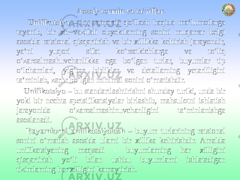 Asosiy termin va ta’riflar. Unifikatsiya – bu samarali qo‘llash haqida ma’lumotlarga tayanib, bir xil vazifali obyektlarning sonini muqarrar belgi asosida ratsional qisqartirish va bir xillikka keltirish jarayondir, ya’ni yuqori sifat ko‘rsatkichlarga va to‘liq o‘zaroalmashuvchanlikka ega bo‘lgan turlar, buyumlar tip o‘lchamlari, yig‘ma birliklar va detallarning yetarliligini ta’minlab, zarur bo‘lgan minimal sonini o‘rnatishdir. Unifikatsiya – bu standartlashtirishni shunday turiki, unda bir yoki bir nechta spetsifikatsiyalar birlashib, mahsulotni ishlatish jarayonida o‘zaroalmashinuvchanligini ta’minlanishga asoslanadi. Buyumlarni unifikatsiyalash – buyum turlarining ratsional sonini o‘rnatish asosida ularni bir xillika keltirishdir. Amalda unifikatsiyaning maqsadi - buyumlarning har xilligini qisqartirish yo‘li bilan ushbu buyumlarni ishlatadigan tizimlarning har xilligini kamaytirish. 