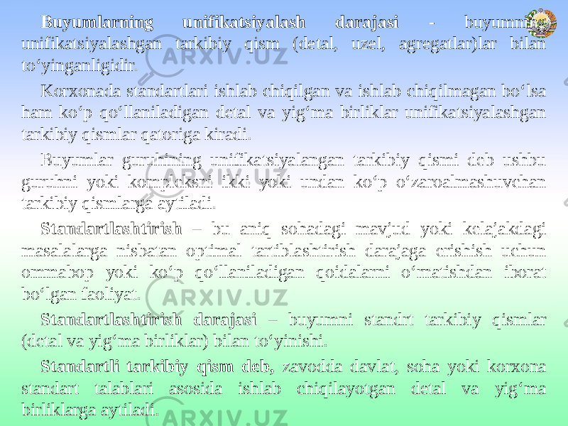  Buyumlarning unifikatsiyalash darajasi - buyumning unifikatsiyalashgan tarkibiy qism (detal, uzel, agregatlar)lar bilan to‘yinganligidir. Korxonada standartlari ishlab chiqilgan va ishlab chiqilmagan bo‘lsa ham ko‘p qo‘llaniladigan detal va yig‘ma birliklar unifikatsiyalashgan tarkibiy qismlar qatoriga kiradi. Buyumlar guruhining unifikatsiyalangan tarkibiy qismi deb ushbu guruhni yoki kompleksni ikki yoki undan ko‘p o‘zaroalmashuvchan tarkibiy qismlarga aytiladi. Standartlashtirish – bu aniq sohadagi mavjud yoki kelajakdagi masalalarga nisbatan optimal tartiblashtirish darajaga erishish uchun ommabop yoki ko‘p qo‘llaniladigan qoidalarni o‘rnatishdan iborat bo‘lgan faoliyat. Standartlashtirish darajasi – buyumni standrt tarkibiy qismlar (detal va yig‘ma birliklar) bilan to‘yinishi. Standartli tarkibiy qism deb, zavodda davlat, soha yoki korxona standart talablari asosida ishlab chiqilayotgan detal va yig‘ma birliklarga aytiladi. 