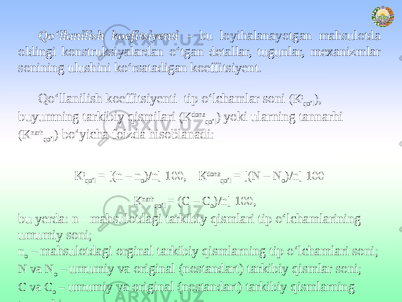  Qo‘llanilish koefitsiyenti – bu loyihalanayotgan mahsulotda oldingi konstruksiyalardan o‘tgan detallar, tugunlar, mexanizmlar sonining ulushini ko‘rsatadigan koeffitsiyent. Qo‘llanilish koeffitsiyenti tip o‘lchamlar soni (К t qo’l ), buyumning tarkibiy qismilari (К dona qo’l ) yoki ularning tannarhi (К nаrh qo’l ) bo‘yicha foizda hisoblanadi: К t qo’l = [(n – n o )/n] 100, К dona qo’l = [(N – N o )/n] 100 К nаrh qo’l = (C – C o )/n] 100, bu yerda: n - mahsulotdagi tarkibiy qismlari tip o‘lchamlarining umumiy soni; n o – mahsulotdagi orginal tarkibiy qismlarning tip o‘lchamlari soni; N va N o – umumiy va original (nostandart) tarkibiy qismlar soni; C va C o – umumiy va original (nostandart) tarkibiy qismlarning tannarhi. 