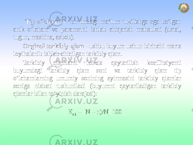  Tip o‘lchami - bir turdagi ma’lum tuzilishga ega bo‘lgan anik o‘lcham va parametrli ishlab chiqarish mahsuloti (detal, tugun, mashina, asbob). Orginal tarkibiy qism –ushbu buyum uchun birinchi marta loyihalanib ishlab chiqilgan tarkibiy qism. Tarkibiy qismlarni foizda qaytarilish koeffitsiyenti buyumdagi tarkibiy qism soni va tarkibiy qism tip o‘lchamlarning umumiy sonining ayirmasini tarkibiy qismlar soniga nisbati tushuniladi (buyumni qaytariladigan tarkibiy qismlar bilan to‘yinish darajasi): К п1 = [N – n)/N] 100 