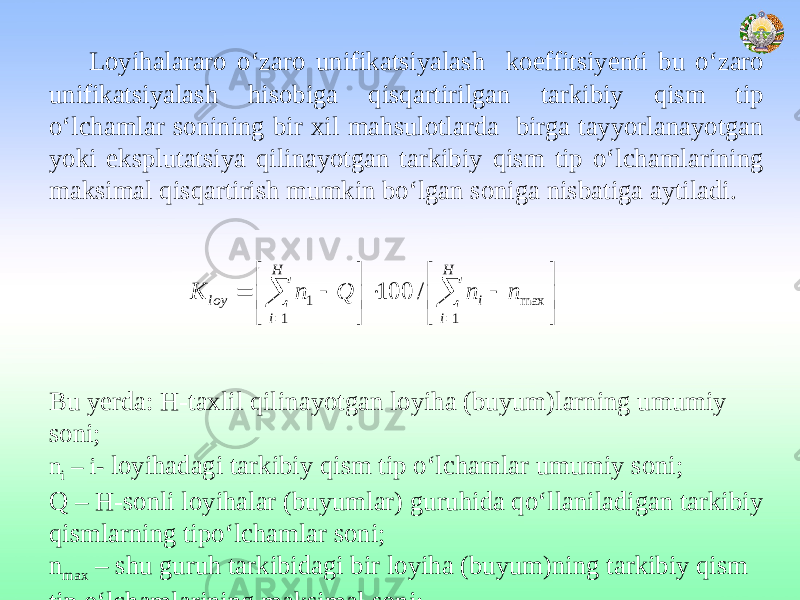 Loyihalararo o‘zaro unifikatsiyalash koeffitsiyenti bu o‘zaro unifikatsiyalash hisobiga qisqartirilgan tarkibiy qism tip o‘lchamlar sonining bir xil mahsulotlarda birga tayyorlanayotgan yoki eksplutatsiya qilinayotgan tarkibiy qism tip o‘lchamlarining maksimal qisqartirish mumkin bo‘lgan soniga nisbatiga aytiladi. Bu yerda: Н-taxlil qilinayotgan loyiha (buyum)larning umumiy soni; n i – i- loyihadagi tarkibiy qism tip o‘lchamlar umumiy soni; Q – Н-sonli loyihalar (buyumlar) guruhida qo‘llaniladigan tarkibiy qismlarning tipo‘lchamlar soni; n max – shu guruh tarkibidagi bir loyiha (buyum)ning tarkibiy qism tip o‘lchamlarining maksimal soni;                    H i i H i loy n n Q n К 1 max 1 1 / 100 