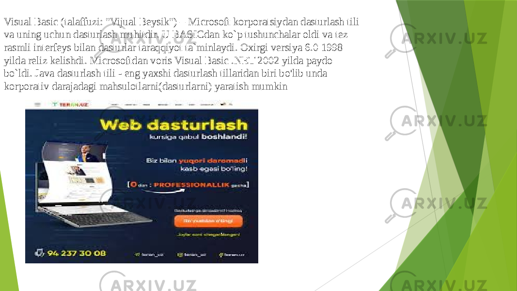 Visual Basic (talaffuzi: &#34;Vijual Beysik&#34;) – Microsoft korporatsiydan dasturlash tili va uning uchun dasturlash muhitdir. U BASICdan ko`p tushunchalar oldi va tez rasmli interfeys bilan dasturlar taraqqiyot ta`minlaydi. Oxirgi versiya 6.0 1998 yilda reliz kelishdi. Microsoftdan voris Visual Basic .NET 2002 yilda paydo bo`ldi. Java dasturlash tili - eng yaxshi dasturlash tillaridan biri bo&#39;lib unda korporativ darajadagi mahsulotlarni(dasturlarni) yaratish mumkin 
