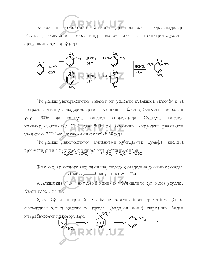 Бензолнинг гомологлари бензолга қараганда осон нитроланадилар. Масалан, толуолни нитролаганда моно-, ди- ва тринитротолуоллар аралашмаси ҳосил бўлади: Нитролаш реакциясининг тезлиги нитроловчи аралашма таркибига ва нитроланаётган углеводородларнинг тузилишига боғлиқ, бензолни нитролаш учун 90% ли сульфат кислота ишлатилади. Сульфат кислота концентрациясининг 90% дан 80% га камайиши нитролаш реакцияси тезлигини 3000 марта камайишига сабаб бўлади. Нитролаш реакциясининг механизми қуйидагича. Сульфат кислота эритмасида нитрат кислота қуйидагича диссоцияланади: Тоза нитрат кислота нитролаш шароитида қуйидагича диссоциаланади: Аралашмада N О 2 + - нитроний ионининг бўлишлиги кўпчилик усуллар билан исботланган. Ҳосил бўлган нитроний иони бензол ҳалқаси билан дастлаб  - сўнгра  -комплекс ҳосил қилади ва протон (водород иони) ажралиши билан нитробензолни ҳосил қилади.NO 2 + H + NO 2 + NO 2 H NO 2 + H + NO 2 + NO 2 H 2H 2SO 4+ HNO 3 NO 2++ H 3O++ 2HSO 4– 2H 2SO 4+ HNO 3 NO 2++ H 3O++ 2HSO 4– 2HNO 3 NO 2+ + NO 3– + H 2O 2HNO 3 NO 2+ + NO 3– + H 2O СН 3 СН 3 HONO 2 - H 2 O NO 2 СН 3 NO 2 HONO 2 - H 2 O HONO 2 - H 2 O СН 3 NO 2O 2 N СН 3 NO 2O 2 N HONO 2 - H 2 O СН 3 NO 2O 2 N NO 2СН 3СН 3 СН 3СН 3 HONO 2 - H 2 O NO 2 СН 3СН 3 NO 2 HONO 2 - H 2 O HONO 2 - H 2 O СН 3СН 3 NO 2O 2 N СН 3СН 3 NO 2O 2 N HONO 2 - H 2 O СН 3СН 3 NO 2O 2 N NO 2 