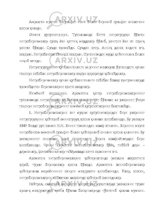 Ажралган протон бисульфат иони билан бирикиб сульфат кислотани ҳосил қилади. Физик ҳусусиятлари . Тузилишида битта нитрогуруҳи бўлган нитробирикмалар суюқ ёки қаттиқ моддалар бўлиб, рангсиз ёки оч сариқ рангли бўлади. Сувда эримайди. Сувдан оғир. Аччиқ данак хидига эга, заҳарли. Нитробензол айниқса заҳарли. Организмдан жуда қийинчилик билан чиқиб кетади. Нитрогуруҳининг қутбланганлиги ва унинг молекула ўртасидаги кучли таъсири сабабли нитробирикмалар юқори ҳароратда қайнайдилар. Нитробирикмалар кучли қутбланганлиги сабабли бошқа эритувчиларда эримайдиган бирикмаларни эрита оладилар. Кимёвий хоссалари. Ароматик қатор нитробирикмаларининг тузилишида нитрогуруҳи ва бензол ҳалқасининг бўлиши ва уларнинг ўзаро таъсири нитробирикмаларнинг кимёвий ҳусусиятларини белгилайди. 1. Нитробирикмаларни энг муҳим ҳусусиятларидан бири уларнинг нитрогуруҳини қайтариб аминогуруҳ ҳосил қилиши ҳисобланади. Бу реакция 1842 йилда рус олими Н.Н. Зинин томонидан кашф этилган. Биринчи марта нитробензол аммоний сульфит билан қайтарилиб анилин ҳосил қилинган. Бу реакциянинг очилиши кимё саноатидаги йирик кашфиётлардан бири ҳисобланади. Чунки ароматик аминобирикмалар бўёқ, тиббий дори – дармонлар, фотохимикатлар тайёрлашда катта аҳамиятга эга. Ароматик нитробирикмаларни қайтарилганда реакция шароитига қараб, турли бирикмалар ҳосил бўлади. Ароматик аминобирикмалар қайтарилиш жараёнининг охирги маҳсулоти ҳисобланади. Улар, асосан, нитробирикмаларни кислотали шароитда қайтариб олинадилар. Нейтрал, ишқорий ва кучсиз кислотали муҳитларда реакцияни турли оралиқ маҳсулотлар ҳосил бўлиш босқичларида тўхтатиб қолиш мумкин. 