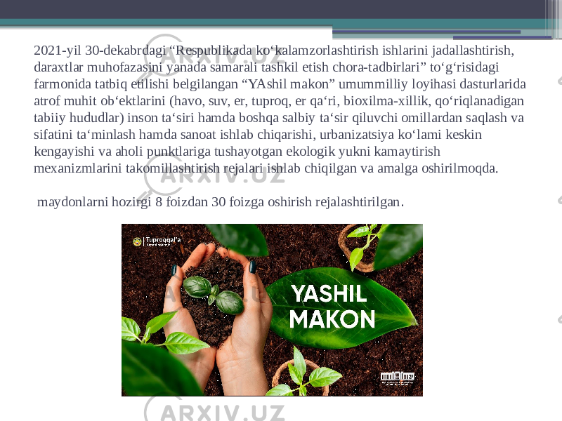 2021-yil 30-dekabrdagi “Respublikada koʻkalamzorlashtirish ishlarini jadallashtirish, daraxtlar muhofazasini yanada samarali tashkil etish chora-tadbirlari” toʻgʻrisidagi farmonida tatbiq etilishi belgilangan “YAshil makon” umummilliy loyihasi dasturlarida atrof muhit obʻektlarini (havo, suv, er, tuproq, er qaʻri, bioxilma-xillik, qoʻriqlanadigan tabiiy hududlar) inson taʻsiri hamda boshqa salbiy taʻsir qiluvchi omillardan saqlash va sifatini taʻminlash hamda sanoat ishlab chiqarishi, urbanizatsiya koʻlami keskin kengayishi va aholi punktlariga tushayotgan ekologik yukni kamaytirish mexanizmlarini takomillashtirish rejalari ishlab chiqilgan va amalga oshirilmoqda. maydonlarni hozirgi 8 foizdan 30 foizga oshirish rejalashtirilgan . 