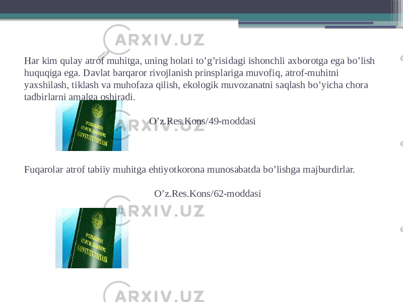 Har kim qulay atrof muhitga, uning holati to’g’risidagi ishonchli axborotga ega bo’lish huquqiga ega. Davlat barqaror rivojlanish prinsplariga muvofiq, atrof-muhitni yaxshilash, tiklash va muhofaza qilish, ekologik muvozanatni saqlash bo’yicha chora tadbirlarni amalga oshiradi. O’z.Res.Kons/49-moddasi Fuqarolar atrof tabiiy muhitga ehtiyotkorona munosabatda bo’lishga majburdirlar. O’z.Res.Kons/62-moddasi 