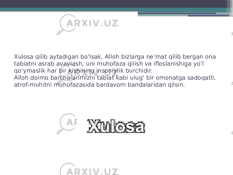 Xulosa qilib aytadigan bo‘lsak, Alloh bizlarga ne’mat qilib bergan ona tabiatni asrab avaylash, uni muhofaza qilish va ifloslanishiga yo‘l qo‘ymaslik har bir kishining insoniylik burchidir. Alloh doimo barchalarimizni tabiat kabi ulug‘ bir omonatga sadoqatli, atrof-muhitni muhofazasida bardavom bandalaridan qilsin. 