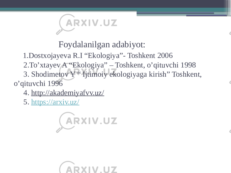  Foydalanilgan adabiyot: 1.Dostxojayeva R.I “Ekologiya”- Toshkent 2006 2.To’xtayev A “Ekologiya” – Toshkent, o’qituvchi 1998 3. Shodimetov Y “ Ijtimoiy ekologiyaga kirish” Toshkent, o’qituvchi 1996 4. http://akademiyafvv.uz/ 5. https://arxiv.uz/ 