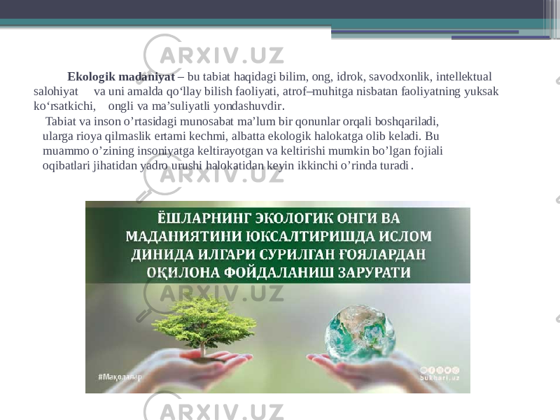  Ekologik madaniyat – bu tabiat haqidagi bilim, ong, idrok, savodxonlik, intellektual salohiyat va uni amalda qo‘llay bilish faoliyati, atrof–muhitga nisbatan faoliyatning yuksak ko‘rsatkichi, ongli va ma’suliyatli yondashuvdir . Tabiat va inson o’rtasidagi munosabat ma’lum bir qonunlar orqali boshqariladi,  ularga rioya qilmaslik ertami kechmi, albatta ekologik halokatga olib keladi. Bu  muammo o’zining insoniyatga keltirayotgan va keltirishi mumkin bo’lgan fojiali  oqibatlari jihatidan yadro urushi halokatidan keyin ikkinchi o’rinda turadi . 