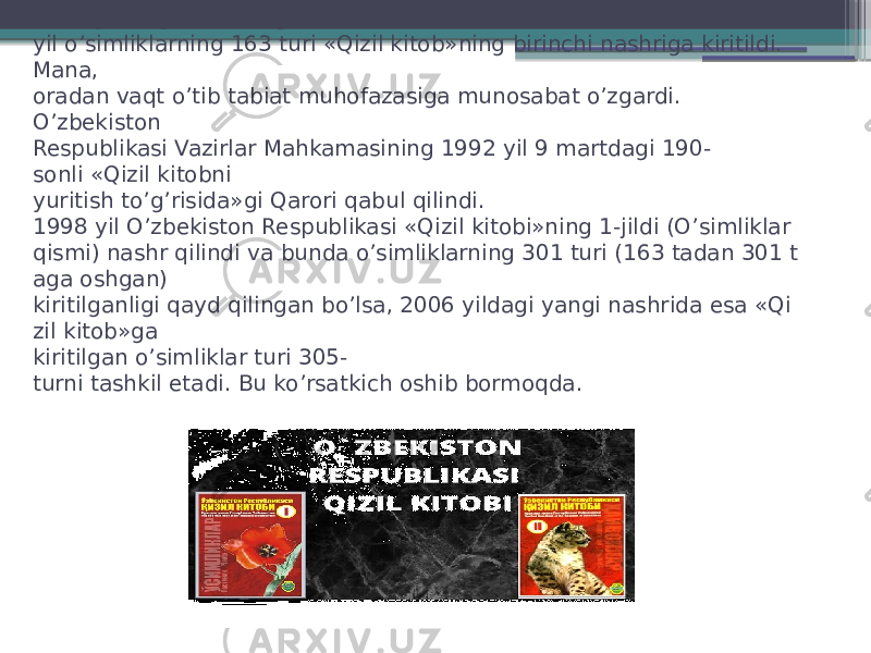 1983 yili hayvonlarning 63 turi va 1984  yil o’simliklarning 163 turi «Qizil kitob»ning birinchi nashriga kiritildi. Mana,  oradan vaqt o’tib tabiat muhofazasiga munosabat o’zgardi. O’zbekiston  Respublikasi Vazirlar Mahkamasining 1992 yil 9 martdagi 190- sonli «Qizil kitobni  yuritish to’g’risida»gi Qarori qabul qilindi.  1998 yil O’zbekiston Respublikasi «Qizil kitobi»ning 1-jildi (O’simliklar  qismi) nashr qilindi va bunda o’simliklarning 301 turi (163 tadan 301 t aga oshgan)  kiritilganligi qayd qilingan bo’lsa, 2006 yildagi yangi nashrida esa «Qi zil kitob»ga  kiritilgan o’simliklar turi 305- turni tashkil etadi. Bu ko’rsatkich oshib bormoqda.  