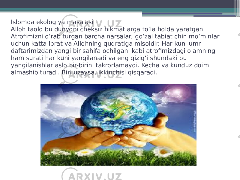 Islomda ekologiya masalasi Alloh taolo bu dunyoni cheksiz hikmatlarga to‘la holda yaratgan. Atrofimizni o‘rab turgan barcha narsalar, go‘zal tabiat chin mo‘minlar uchun katta ibrat va Allohning qudratiga misoldir. Har kuni umr daftarimizdan yangi bir sahifa ochilgani kabi atrofimizdagi olamning ham surati har kuni yangilanadi va eng qizig‘i shundaki bu yangilanishlar aslo bir-birini takrorlamaydi. Kecha va kunduz doim almashib turadi. Biri uzaysa, ikkinchisi qisqaradi.  