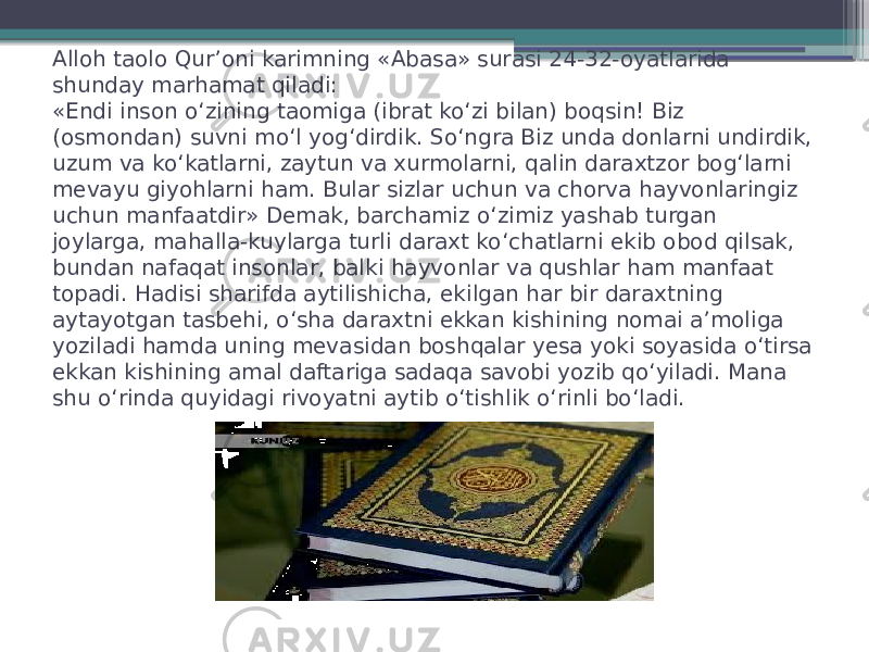 Alloh taolo Qur’oni karimning «Abasa» surasi 24-32-oyatlarida shunday marhamat qiladi: «Endi inson o‘zining taomiga (ibrat ko‘zi bilan) boqsin! Biz (osmondan) suvni mo‘l yog‘dirdik. So‘ngra Biz unda donlarni undirdik, uzum va ko‘katlarni, zaytun va xurmolarni, qalin daraxtzor bog‘larni mevayu giyohlarni ham. Bular sizlar uchun va chorva hayvonlaringiz uchun manfaatdir» Demak, barchamiz o‘zimiz yashab turgan joylarga, mahalla-kuylarga turli daraxt ko‘chatlarni ekib obod qilsak, bundan nafaqat insonlar, balki hayvonlar va qushlar ham manfaat topadi. Hadisi sharifda aytilishicha, ekilgan har bir daraxtning aytayotgan tasbehi, o‘sha daraxtni ekkan kishining nomai a’moliga yoziladi hamda uning mevasidan boshqalar yesa yoki soyasida o‘tirsa ekkan kishining amal daftariga sadaqa savobi yozib qo‘yiladi. Mana shu o‘rinda quyidagi rivoyatni aytib o‘tishlik o‘rinli bo‘ladi. 