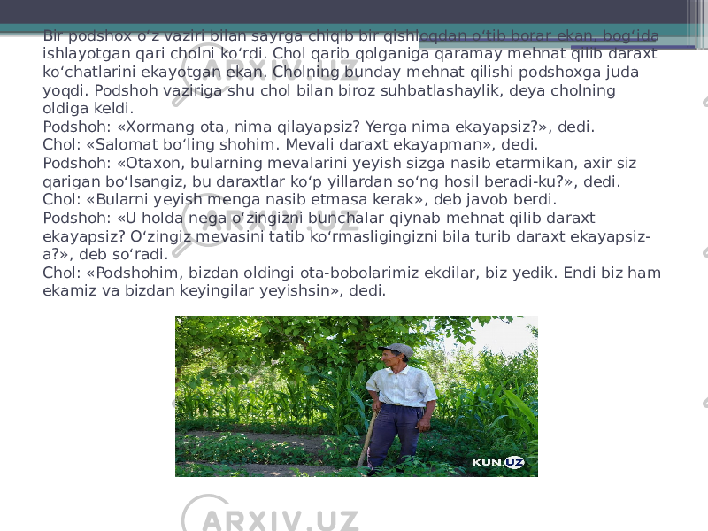 Bir podshox o‘z vaziri bilan sayrga chiqib bir qishloqdan o‘tib borar ekan, bog‘ida ishlayotgan qari cholni ko‘rdi. Chol qarib qolganiga qaramay mehnat qilib daraxt ko‘chatlarini ekayotgan ekan. Cholning bunday mehnat qilishi podshoxga juda yoqdi. Podshoh vaziriga shu chol bilan biroz suhbatlashaylik, deya cholning oldiga keldi. Podshoh: «Xormang ota, nima qilayapsiz? Yerga nima ekayapsiz?», dedi. Chol: «Salomat bo‘ling shohim. Mevali daraxt ekayapman», dedi. Podshoh: «Otaxon, bularning mevalarini yeyish sizga nasib etarmikan, axir siz qarigan bo‘lsangiz, bu daraxtlar ko‘p yillardan so‘ng hosil beradi-ku?», dedi. Chol: «Bularni yeyish menga nasib etmasa kerak», deb javob berdi. Podshoh: «U holda nega o‘zingizni bunchalar qiynab mehnat qilib daraxt ekayapsiz? O‘zingiz mevasini tatib ko‘rmasligingizni bila turib daraxt ekayapsiz- a?», deb so‘radi. Chol: «Podshohim, bizdan oldingi ota-bobolarimiz ekdilar, biz yedik. Endi biz ham ekamiz va bizdan keyingilar yeyishsin», dedi. 