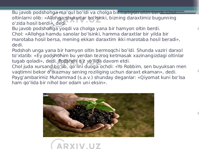 Bu javob podshohga ma’qul bo‘ldi va cholga bir hamyon oltin berdi. Chol oltinlarni olib: «Allohga shukurlar bo‘lsinki, bizning daraxtimiz bugunning o‘zida hosil berdi», dedi. Bu javob podshohga yoqdi va cholga yana bir hamyon oltin berdi.  Chol: «Allohga hamdu sanolar bo‘lsinki, hamma daraxtlar bir yilda bir marotaba hosil bersa, mening ekkan daraxtim ikki marotaba hosil beradi», dedi. Podshoh unga yana bir hamyon oltin bermoqchi bo‘ldi. Shunda vaziri darxol to‘xtatib: «Ey podshohim bu yerdan tezroq ketmasak xazinangizdagi oltinlar tugab qoladi», dedi. Podshoh o‘z yo‘lida davom etdi.  Chol juda xursand bo‘lib, qo‘lini duoga ochdi: «Yo Robbim, sen buyuksan men vaqtimni bekor o‘tkazmay sening roziliging uchun daraxt ekaman», dedi. Payg‘ambarimiz Muhammad (s.a.v.) shunday deganlar: «Qiyomat kuni bo‘lsa ham qo‘lida bir nihol bor odam uni eksin». 