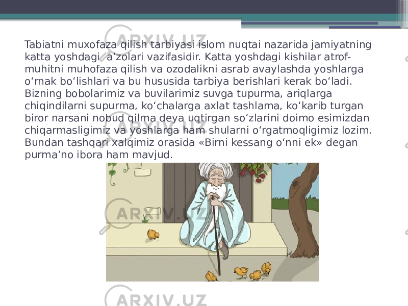 Tabiatni muxofaza qilish tarbiyasi islom nuqtai nazarida jamiyatning katta yoshdagi  a’zolari vazifasidir. Katta yoshdagi kishilar atrof- muhitni muhofaza qilish va ozodalikni asrab avaylashda yoshlarga o‘rnak bo‘lishlari va bu hususida tarbiya berishlari kerak bo‘ladi. Bizning bobolarimiz va buvilarimiz suvga tupurma, ariqlarga chiqindilarni supurma, ko‘chalarga axlat tashlama, ko‘karib turgan biror narsani nobud qilma deya uqtirgan so‘zlarini doimo esimizdan chiqarmasligimiz va yoshlarga ham shularni o‘rgatmoqligimiz lozim. Bundan tashqari xalqimiz orasida «Birni kessang o‘nni ek» degan purma’no ibora ham mavjud. 