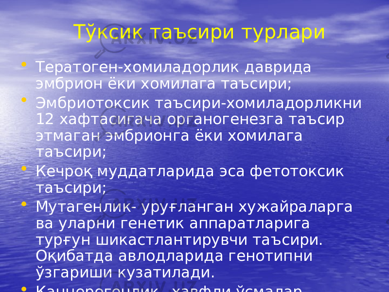 Тўксик таъсири турлари • Тератоген-хомиладорлик даврида эмбрион ёки хомилага таъсири; • Эмбриотоксик таъсири-хомиладорликни 12 хафтасигача органогенезга таъсир этмаган эмбрионга ёки хомилага таъсири; • Кечроқ муддатларида эса фетотоксик таъсири; • Мутагенлик- уруғланган хужайраларга ва уларни генетик аппаратларига турғун шикастлантирувчи таъсири. Оқибатда авлодларида генотипни ўзгариши кузатилади. • Канцерогенлик –хавфли ўсмалар ривожланиши 