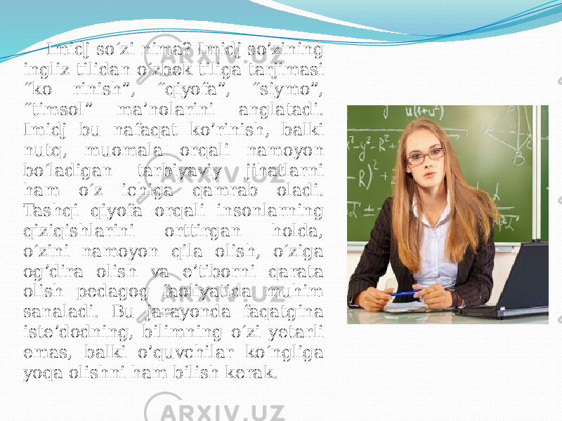 Imidj so‘zi nima? Imidj so’zining ingliz tilidan o‘zbek tiliga tarjimasi “ko rinish”, “qiyofa”, “siymo”, “timsol” ma’nolarini anglatadi. Imidj bu nafaqat ko’rinish, balki nutq, muomala orqali namoyon bo‘ladigan tarbiyaviy jihatlarni ham o‘z ichiga qamrab oladi. Tashqi qiyofa orqali insonlarning qiziqishlarini orttirgan holda, o‘zini namoyon qila olish, o‘ziga og’dira olish va e’tiborni qarata olish pedagog faoliyatida muhim sanaladi. Bu jarayonda faqatgina iste’dodning, bilimning o‘zi yetarli emas, balki o’quvchilar ko‘ngliga yoqa olishni ham bilish kerak. 