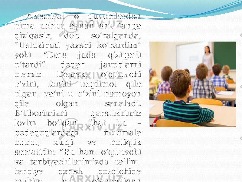 Aksariyat o quvchilardan nima uchun aynan shu fanga qiziqasiz, deb so‘ralganda, “Ustozimni yaxshi ko’rardim” yoki “Dars juda qiziqarli o‘tardi” degan javoblarni olamiz. Demak, o‘qituvchi o‘zini, fanini taqdimot qila olgan, ya’ni u o‘zini namoyon qila olgan sanaladi. E’tiborimizni qaratishimiz lozim bo‘lgan jihat bu – pedagoglardagi muomala odobi, xulqi va notiqlik san’atidir. “Bu ham o‘qituvchi va tarbiyachilarimizda ta’lim- tarbiya berish bosqichida muhim rol o‘ynaydigan sifatlardan biridir. 