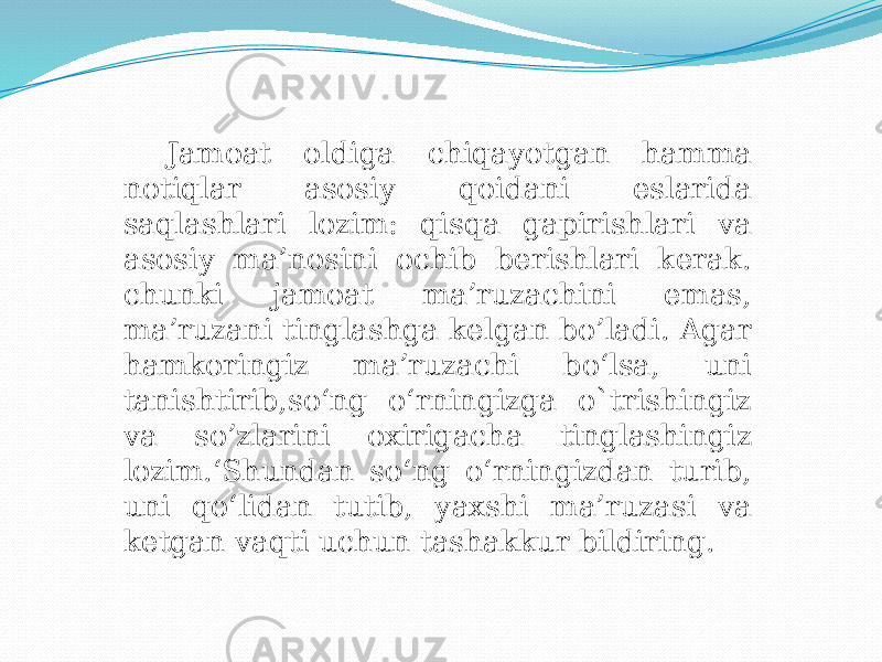 Jamoat oldiga chiqayotgan hamma notiqlar asosiy qoidani eslarida saqlashlari lozim: qisqa gapirishlari va asosiy ma’nosini ochib berishlari kerak. chunki jamoat ma’ruzachini emas, ma’ruzani tinglashga kelgan bo’ladi. Agar hamkoringiz ma’ruzachi bo‘lsa, uni tanishtirib,so‘ng o‘rningizga o`trishingiz va so’zlarini oxirigacha tinglashingiz lozim.ʻShundan so‘ng o‘rningizdan turib, uni qo‘lidan tutib, yaxshi ma’ruzasi va ketgan vaqti uchun tashakkur bildiring. 