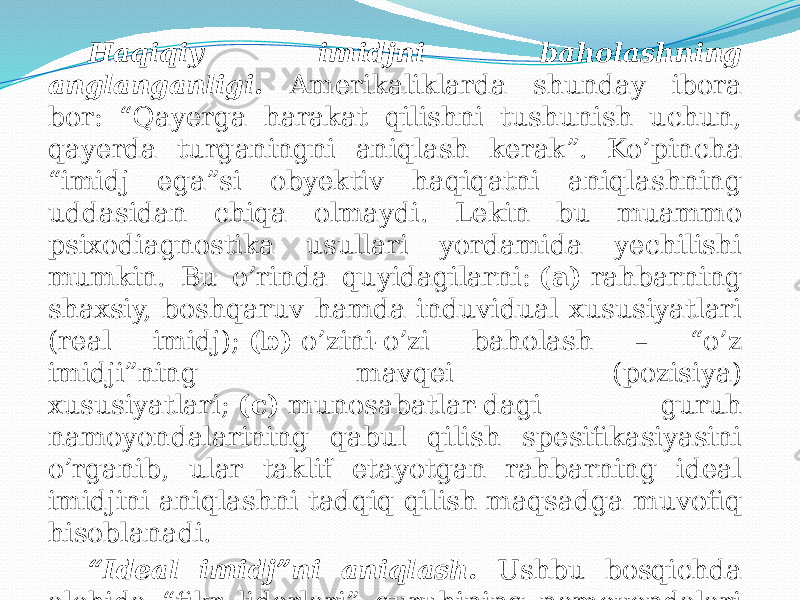 Haqiqiy imidjni baholashning anglanganligi. Amerikaliklarda shunday ibora bor: “Qayerga harakat qilishni tushunish uchun, qayerda turganingni aniqlash kerak”. Ko’pincha “imidj ega”si obyektiv haqiqatni aniqlashning uddasidan chiqa olmaydi. Lekin bu muammo psixodiagnostika usullari yordamida yechilishi mumkin. Bu o’rinda quyidagilarni:  (a)  rahbarning shaxsiy, boshqaruv hamda induvidual xususiyatlari (real imidj);  (b)  o’zini-o’zi baholash – “o’z imidji”ning mavqei (pozisiya) xususiyatlari;  (c)  munosabatlar-dagi guruh namoyondalarining qabul qilish spesifikasiyasini o’rganib, ular taklif etayotgan rahbarning ideal imidjini aniqlashni tadqiq qilish maqsadga muvofiq hisoblanadi. “ Ideal imidj”ni aniqlash. Ushbu bosqichda alohida “fikr liderlari” guruhining namoyondalari tahlili amalga oshiriladi (masalan, OAV namoyondalari). 