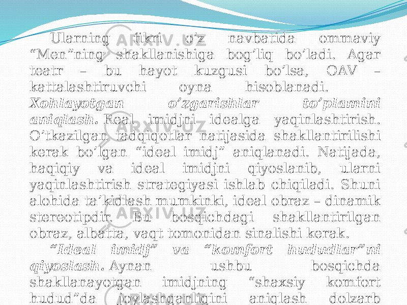 Ularning fikri o’z navbatida ommaviy “Men”ning shakllanishiga bog’liq bo’ladi. Agar teatr – bu hayot kuzgusi bo’lsa, OAV – kattalashtiruvchi oyna hisoblanadi. Xohlayotgan o’zgarishlar to’plamini aniqlash.   Real imidjni idealga yaqinlashtirish. O’tkazilgan tadqiqotlar natijasida shakllantirilishi kerak bo’lgan “ideal imidj” aniqlanadi. Natijada, haqiqiy va ideal imidjni qiyoslanib, ularni yaqinlashtirish strategiyasi ishlab chiqiladi. Shuni alohida ta’kidlash mumkinki, ideal obraz – dinamik stereotipdir. Bu bosqichdagi shakllantirilgan obraz, albatta, vaqt tomonidan sinalishi kerak. “ Ideal imidj” va “komfort hududlar”ni qiyoslash.   Aynan ushbu bosqichda shakllanayotgan imidjning “shaxsiy komfort hudud”da joylashganligini aniqlash dolzarb sanaladi. 
