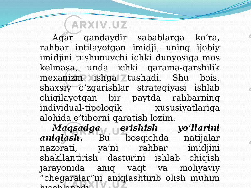   Agar qandaydir sabablarga ko’ra, rahbar intilayotgan imidji, uning ijobiy imidjini tushunuvchi ichki dunyosiga mos kelmasa, unda ichki qarama-qarshilik mexanizm ishga tushadi. Shu bois, shaxsiy o’zgarishlar strategiyasi ishlab chiqilayotgan bir paytda rahbarning individual-tipologik xususiyatlariga alohida e’tiborni qaratish lozim. Maqsadga erishish yo’llarini aniqlash . Bu bosqichda natijalar nazorati, ya’ni rahbar imidjini shakllantirish dasturini ishlab chiqish jarayonida aniq vaqt va moliyaviy “chegaralar”ni aniqlashtirib olish muhim hisoblanadi . 