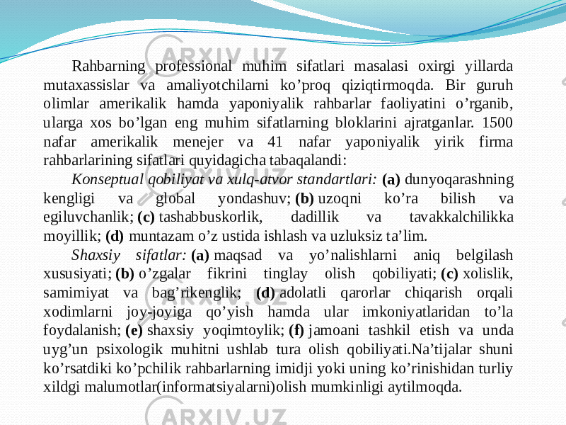   Rahbarning professional muhim sifatlari masalasi oxirgi yillarda mutaxassislar va amaliyotchilarni ko’proq qiziqtirmoqda. Bir guruh olimlar amerikalik hamda yaponiyalik rahbarlar faoliyatini o’rganib, ularga xos bo’lgan eng muhim sifatlarning bloklarini ajratganlar. 1500 nafar amerikalik menejer va 41 nafar yaponiyalik yirik firma rahbarlarining sifatlari quyidagicha tabaqalandi: Konseptual qobiliyat va xulq-atvor standartlari: (a) dunyoqarashning kengligi va global yondashuv;  (b)  uzoqni ko’ra bilish va egiluvchanlik;  (c)  tashabbuskorlik, dadillik va tavakkalchilikka moyillik;  (d)  muntazam o’z ustida ishlash va uzluksiz ta’lim. Shaxsiy sifatlar:   (a)  maqsad va yo’nalishlarni aniq belgilash xususiyati;  (b)  o’zgalar fikrini tinglay olish qobiliyati;  (c)  xolislik, samimiyat va bag’rikenglik; (d)  adolatli qarorlar chiqarish orqali xodimlarni joy-joyiga qo’yish hamda ular imkoniyatlaridan to’la foydalanish;  (e)  shaxsiy yoqimtoylik;  (f)  jamoani tashkil etish va unda uyg’un psixologik muhitni ushlab tura olish qobiliyati.Na’tijalar shuni ko’rsatdiki ko’pchilik rahbarlarning imidji yoki uning ko’rinishidan turliy xildgi malumotlar(informatsiyalarni)olish mumkinligi aytilmoqda. 
