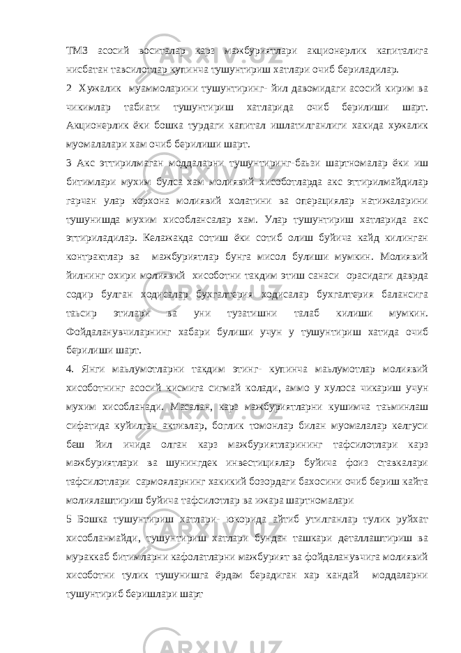 ТМЗ асосий воситалар карз мажбуриятлари акционерлик капиталига нисбатан тавсилотлар купинча тушунтириш хатлари очиб бериладилар. 2 Хужалик муаммоларини тушунтиринг- йил давомидаги асосий кирим ва чикимлар табиати тушунтириш хатларида очиб берилиши шарт. Акционерлик ёки бошка турдаги капитал ишлатилганлиги хакида хужалик муомалалари хам очиб берилиши шарт. 3 Акс эттирилмаган моддаларни тушунтиринг-баьзи шартномалар ёки иш битимлари мухим булса хам молиявий хисоботларда акс эттирилмайдилар гарчан улар корхона молиявий холатини ва операциялар натижаларини тушунишда мухим хисоблансалар хам. Улар тушунтириш хатларида акс эттириладилар. Келажакда сотиш ёки сотиб олиш буйича кайд килинган контрактлар ва мажбуриятлар бунга мисол булиши мумкин. Молиявий йилнинг охири молиявий хисоботни такдим этиш санаси орасидаги даврда содир булган ходисалар бухгалтерия ходисалар бухгалтерия балансига таьсир этилари ва уни тузатишни талаб килиши мумкин. Фойдаланувчиларнинг хабари булиши учун у тушунтириш хатида очиб берилиши шарт. 4. Янги маьлумотларни такдим этинг- купинча маьлумотлар молиявий хисоботнинг асосий кисмига сигмай колади, аммо у хулоса чикариш учун мухим хисобланади. Масалан, карз мажбуриятларни кушимча таьминлаш сифатида куйилган активлар, боглик томонлар билан муомалалар келгуси беш йил ичида олган карз мажбуриятларининг тафсилотлари карз мажбуриятлари ва шунингдек инвестициялар буйича фоиз ставкалари тафсилотлари сармояларнинг хакикий бозордаги бахосини очиб бериш кайта молиялаштириш буйича тафсилотлар ва ижара шартномалари 5 Бошка тушунтириш хатлари- юкорида айтиб утилганлар тулик руйхат хисобланмайди, тушунтириш хатлари бундан ташкари деталлаштириш ва мураккаб битимларни кафолатларни мажбурият ва фойдаланувчига молиявий хисоботни тулик тушунишга ёрдам берадиган хар кандай моддаларни тушунтириб беришлари шарт 