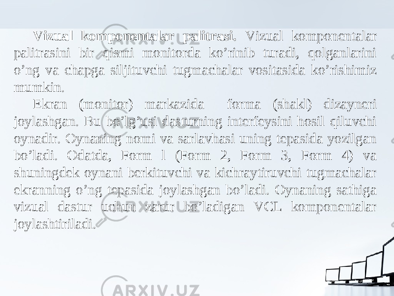 Vizual komponentalar palitrasi. Vizual komponentalar palitrasini bir qismi monitorda ko’rinib turadi, qolganlarini o’ng va chapga siljituvchi tugmachalar vositasida ko’rishimiz mumkin. Ekran (monitor) markazida forma (shakl) dizayneri joylashgan. Bu bo’lg’usi dasturning interfeysini hosil qiluvchi oynadir. Oynaning nomi va sarlavhasi uning tepasida yozilgan bo’ladi. Odatda, Form l (Form 2, Form 3, Form 4) va shuningdek oynani berkituvchi va kichraytiruvchi tugmachalar ekranning o’ng tepasida joylashgan bo’ladi. Oynaning sathiga vizual dastur uchun zarur bo’ladigan VCL komponentalar joylashtiriladi. 