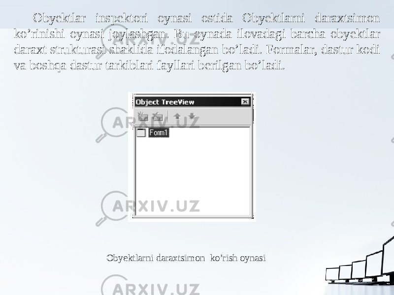 Obyektlar inspektori oynasi ostida Obyektlarni daraxtsimon ko’rinishi oynasi joylashgan. Bu oynada ilovadagi barcha obyektlar daraxt strukturasi shaklida ifodalangan bo’ladi. Formalar, dastur kodi va boshqa dastur tarkiblari fayllari berilgan bo’ladi. Obyektlarni daraxtsimon ko’rish oynasi 