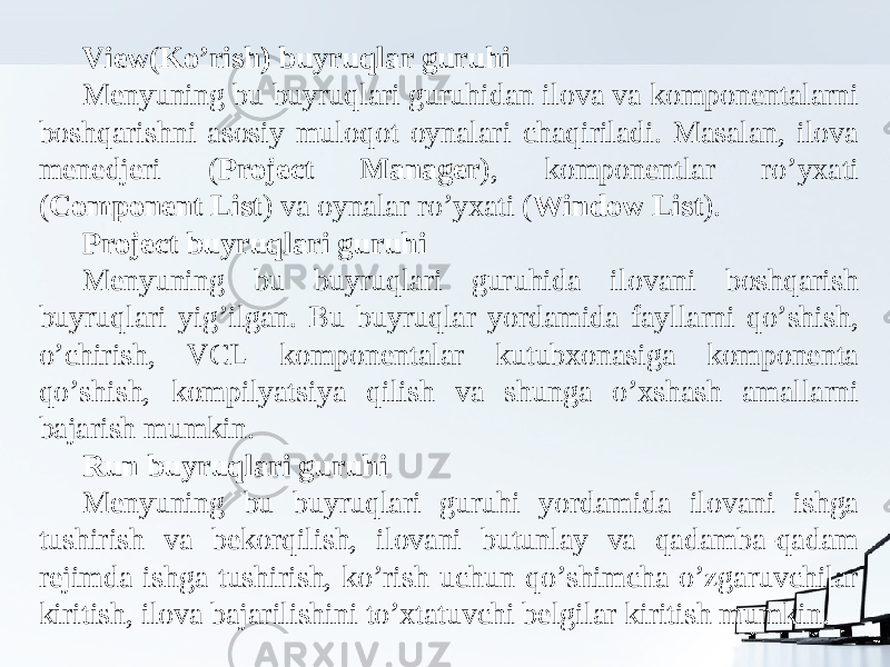 View(Ko’rish) buyruqlar guruhi Menyuning bu buyruqlari guruhidan ilova va komponentalarni boshqarishni asosiy muloqot oynalari chaqiriladi. Masalan, ilova menedjeri ( Project Manager ), komponentlar ro’yxati ( Component List ) va oynalar ro’yxati ( Window List ). Project buyruqlari guruhi Menyuning bu buyruqlari guruhida ilovani boshqarish buyruqlari yig’ilgan. Bu buyruqlar yordamida fayllarni qo’shish, o’chirish, VCL komponentalar kutubxonasiga komponenta qo’shish, kompilyatsiya qilish va shunga o’xshash amallarni bajarish mumkin. Run buyruqlari guruhi Menyuning bu buyruqlari guruhi yordamida ilovani ishga tushirish va bekorqilish, ilovani butunlay va qadamba-qadam rejimda ishga tushirish, ko’rish uchun qo’shimcha o’zgaruvchilar kiritish, ilova bajarilishini to’xtatuvchi belgilar kiritish mumkin. 