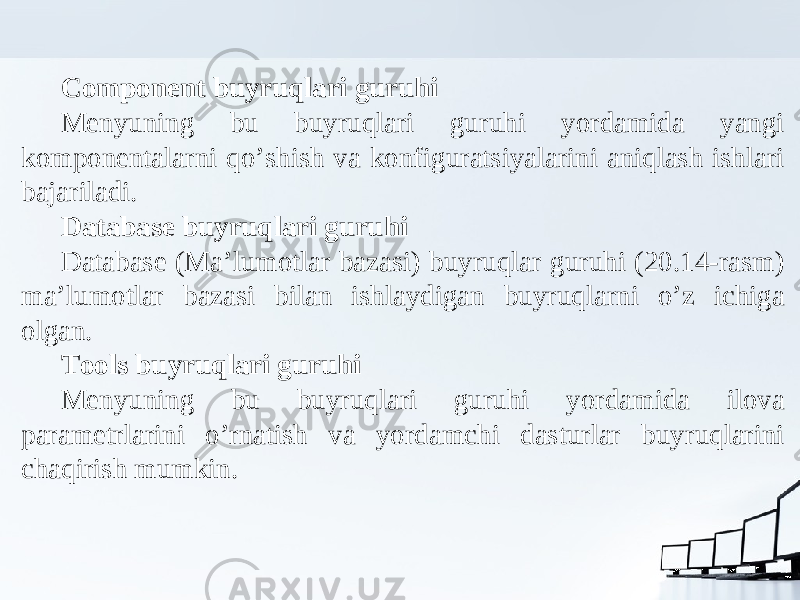 Component buyruqlari guruhi Menyuning bu buyruqlari guruhi yordamida yangi komponentalarni qo’shish va konfiguratsiyalarini aniqlash ishlari bajariladi. Database buyruqlari guruhi Database (Ma’lumotlar bazasi) buyruqlar guruhi (20.14-rasm) ma’lumotlar bazasi bilan ishlaydigan buyruqlarni o’z ichiga olgan. Tools buyruqlari guruhi Menyuning bu buyruqlari guruhi yordamida ilova parametrlarini o’rnatish va yordamchi dasturlar buyruqlarini chaqirish mumkin. 