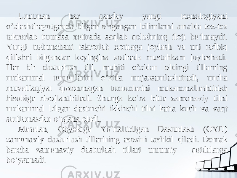 Umuman har qanday yangi texnologiyani o’zlashtirayotganda bilgan o’rgangan bilimlarni amalda tez-tez takrorlab turmasa xotirada saqlab qolishning iloji bo’lmaydi. Yangi tushunchani takrorlab xotiraga joylash va uni tadbiq qilishni bilgandan keyingina xotirada mustahkam joylashadi. Har bir dasturlash tili, muhiti o’zidan oldingi tillarning mukammal tomonlarini o’zida mujassamlashtiradi, uncha muvaffaqiyat qozonmagan tomonlarini mukammallashtirish hisobiga rivojlantiriladi. Shunga ko’ra bitta zamonaviy tilni mukammal bilgan dasturchi ikkinchi tilni katta kuch va vaqt sarflamasdan o’rgana oladi. Masalan, Obyektga Yo’naltirilgan Dasturlash (OYD) zamonaviy dasturlash tillarining asosini tashkil qiladi. Demak barcha zamonaviy dasturlash tillari umumiy qoidalarga bo’ysunadi. 