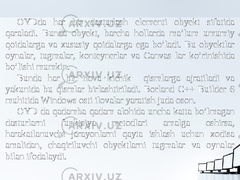 OYDda har bir dasturlash elementi obyekt sifatida qaraladi. Bunda obyekt, barcha hollarda ma’lum umumiy qoidalarga va xususiy qoidalarga ega bo’ladi. Bu obyektlar oynalar, tugmalar, konteynerlar va Canvas lar ko’rinishida bo’lishi mumkin. Bunda har bir ilova kichik qismlarga ajratiladi va yakunida bu qismlar birlashtiriladi. Borland C++ Builder 6 muhitida Windows osti ilovalar yaratish juda oson. OYD da qadamba qadam alohida uncha katta bo’lmagan dasturlarni funktsiya metodlari amalga oshirsa, harakatlanuvchi jarayonlarni qayta ishlash uchun xodisa amalidan, chaqiriluvchi obyektlarni tugmalar va oynalar bilan ifodalaydi. 