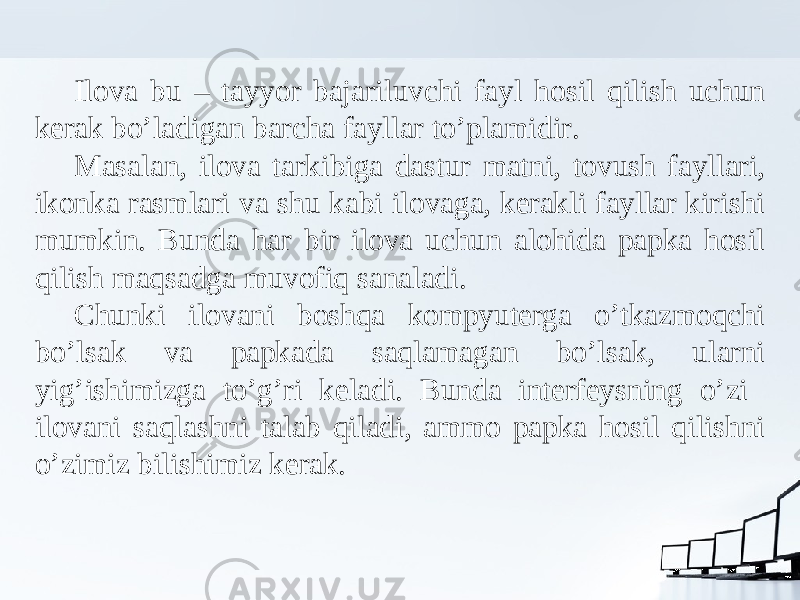 Ilova bu – tayyor bajariluvchi fayl hosil qilish uchun kerak bo’ladigan barcha fayllar to’plamidir. Masalan, ilova tarkibiga dastur matni, tovush fayllari, ikonka rasmlari va shu kabi ilovaga, kerakli fayllar kirishi mumkin. Bunda har bir ilova uchun alohida papka hosil qilish maqsadga muvofiq sanaladi. Chunki ilovani boshqa kompyuterga o’tkazmoqchi bo’lsak va papkada saqlamagan bo’lsak, ularni yig’ishimizga to’g’ri keladi. Bunda interfeysning o’zi ilovani saqlashni talab qiladi, ammo papka hosil qilishni o’zimiz bilishimiz kerak. 