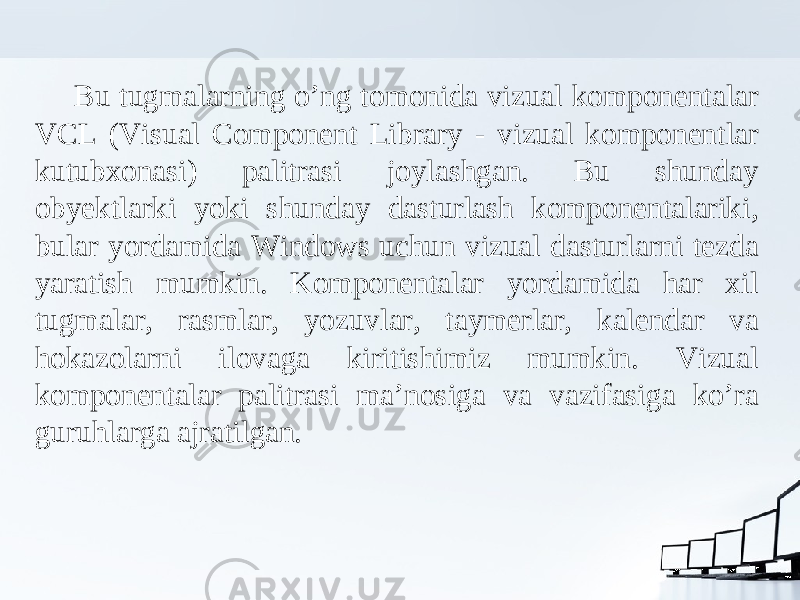 Bu tugmalarning o’ng tomonida vizual komponentalar VCL (Visual Component Library - vizual komponentlar kutubxonasi) palitrasi joylashgan. Bu shunday obyektlarki yoki shunday dasturlash komponentalariki, bular yordamida Windows uchun vizual dasturlarni tezda yaratish mumkin. Komponentalar yordamida har xil tugmalar, rasmlar, yozuvlar, taymerlar, kalendar va hokazolarni ilovaga kiritishimiz mumkin. Vizual komponentalar palitrasi ma’nosiga va vazifasiga ko’ra guruhlarga ajratilgan. 