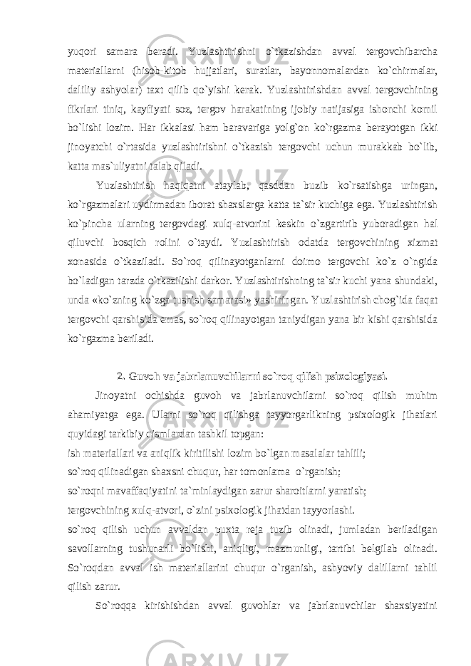 yuqori samara beradi. Yuzlashtirishni o`tkazishdan avval tergovchibarcha materiallarni (hisob-kitob hujjatlari, suratlar, bayonnomalardan ko`chirmalar, daliliy ashyolar) taxt qilib qo`yishi kerak. Yuzlashtirishdan avval tergovchining fikrlari tiniq, kayfiyati soz, tergov harakatining ijobiy natijasiga ishonchi komil bo`lishi lozim. Har ikkalasi ham baravariga yolg`on ko`rgazma berayotgan ikki jinoyatchi o`rtasida yuzlashtirishni o`tkazish tergovchi uchun murakkab bo`lib, katta mas`uliyatni talab qiladi. Yuzlashtirish haqiqatni ataylab, qasddan buzib ko`rsatishga uringan, ko`rgazmalari uydirmadan iborat shaxslarga katta ta`sir kuchiga ega. Yuzlashtirish ko`pincha ularning tergovdagi xulq-atvorini keskin o`zgartirib yuboradigan hal qiluvchi bosqich rolini o`taydi. Yuzlashtirish odatda tergovchining xizmat xonasida o`tkaziladi. So`roq qilinayotganlarni doimo tergovchi ko`z o`ngida bo`ladigan tarzda o`tkazilishi darkor. Yuzlashtirishning ta`sir kuchi yana shundaki, unda «ko`zning ko`zga tushish samarasi» yashiringan. Yuzlashtirish chog`ida faqat tergovchi qarshisida emas, so`roq qilinayotgan taniydigan yana bir kishi qarshisida ko`rgazma beriladi. 2. Guvoh va jabrlanuvchilarni so`roq qilish psixologiyasi. Jinoyatni ochishda guvoh va jabrlanuvchilarni so`roq qilish muhim ahamiyatga ega. Ularni so`roq qilishga tayyorgarlikning psixologik jihatlari quyidagi tarkibiy qismlardan tashkil topgan: ish materiallari va aniqlik kiritilishi lozim bo`lgan masalalar tahlili; so`roq qilinadigan shaxsni chuqur, har tomonlama o`rganish; so`roqni mavaffaqiyatini ta`minlaydigan zarur sharoitlarni yaratish; tergovchining xulq-atvori, o`zini psixologik jihatdan tayyorlashi. so`roq qilish uchun avvaldan puxta reja tuzib olinadi, jumladan beriladigan savollarning tushunarli bo`lishi, aniqligi, mazmunligi, tartibi belgilab olinadi. So`roqdan avval ish materiallarini chuqur o`rganish, ashyoviy dalillarni tahlil qilish zarur. So`roqqa kirishishdan avval guvohlar va jabrlanuvchilar shaxsiyatini 