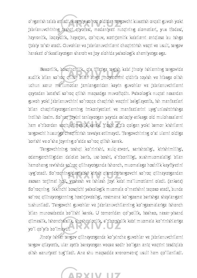 o`rganish talab etiladi. Rasmiy so`roq oldidan tergovchi kuzatish orqali guvoh yoki jabrlanuvchining tashqi qiyofasi, madaniyati nutqining alomatlari, yuz ifodasi, hayronlik, loqaydlik, hayajon, qo`rquv, xotirjamlik kabilarni aniqlasa bu ishga ijobiy ta`sir etadi. Guvohlar va jabrlanuvchilarni chaqirtirish vaqti va usuli, tergov harakati o`tkazilayotgan sharoit va joy alohida psixologik ahamiyatga ega. Bezorilik, bosqinchilik, qiz iffatiga tegish kabi jinoiy ishlarning tergovida zudlik bilan so`roq qilish bilan birga jinoyatchini qidirib topish va hibsga olish uchun zarur ma`lumotlar jamlanganidan keyin guvohlar va jabrlanuvchilarni qaytadan batafsil so`roq qilish maqsadga muvofiqdir. Psixologik nuqtai nazardan guvoh yoki jabrlanuvchini so`roqqa chaqirish vaqtini belgilayotib, ish manfaatlari bilan chaqirilayotganlarning imkoniyatlari va manfaatlarini uyg`unlashtirishga intilish lozim. So`roq joyini tanlayotgan paytda axloqiy-etikaga oid mulohazalarni ham e`tibordan soqit qilmaslik kerak. Yoshi o`tib qolgan yoki bemor kishilarni tergovchi huzuriga chaqirtirish tavsiya etilmaydi. Tergovchining o`zi ularni oldiga borishi va o`sha joyning o`zida so`roq qilish kerak. Tergovchining tashqi ko`rinishi, xulq-atvori, sarishtaligi, kirishimliligi, odamgarchiligidan dalolat berib, ust-boshi, e`tiborliligi, xushmuomalaligi bilan hamohang ravishda so`roq qilinayotganda ishonch, muomalaga hozirlik kayfiyatini uyg`otadi. So`roqning dastlabki kirish qismida tergovchi so`roq qilinayotgandan asosan tarjimai holi, yashash va ishlash joyi kabi ma`lumotlarni oladi. (anketa) So`roqning ikkinchi bosqichi psixologik muomala o`rnatishni taqozo etadi, bunda so`roq qilinayotganning hozirjavobligi, rostmana ko`rgazma berishga shaylangani tushuniladi. Tergovchi guvohlar va jabrlanuvchilarning ko`rgazmalariga ishonch bilan munosabatda bo`lishi kerak. U tomonidan qo`pollik, istehzo, nazar-pisand qilmaslik, ishonchsizlik, shoshqaloqlik, e`tiborsizlik kabi muomala ko`rinishlariga yo`l qo`yib bo`lmaydi. Jinoiy ishlar tergov qilinayotganda ko`pincha guvohlar va jabrlanuvchilarni tergov qilayotib, ular aytib berayotgan voqea sodir bo`lgan aniq vaqtini tasdiqlab olish zaruriyati tug`iladi. Ana shu maqsadda xronometraj usuli ham qo`llaniladi. 